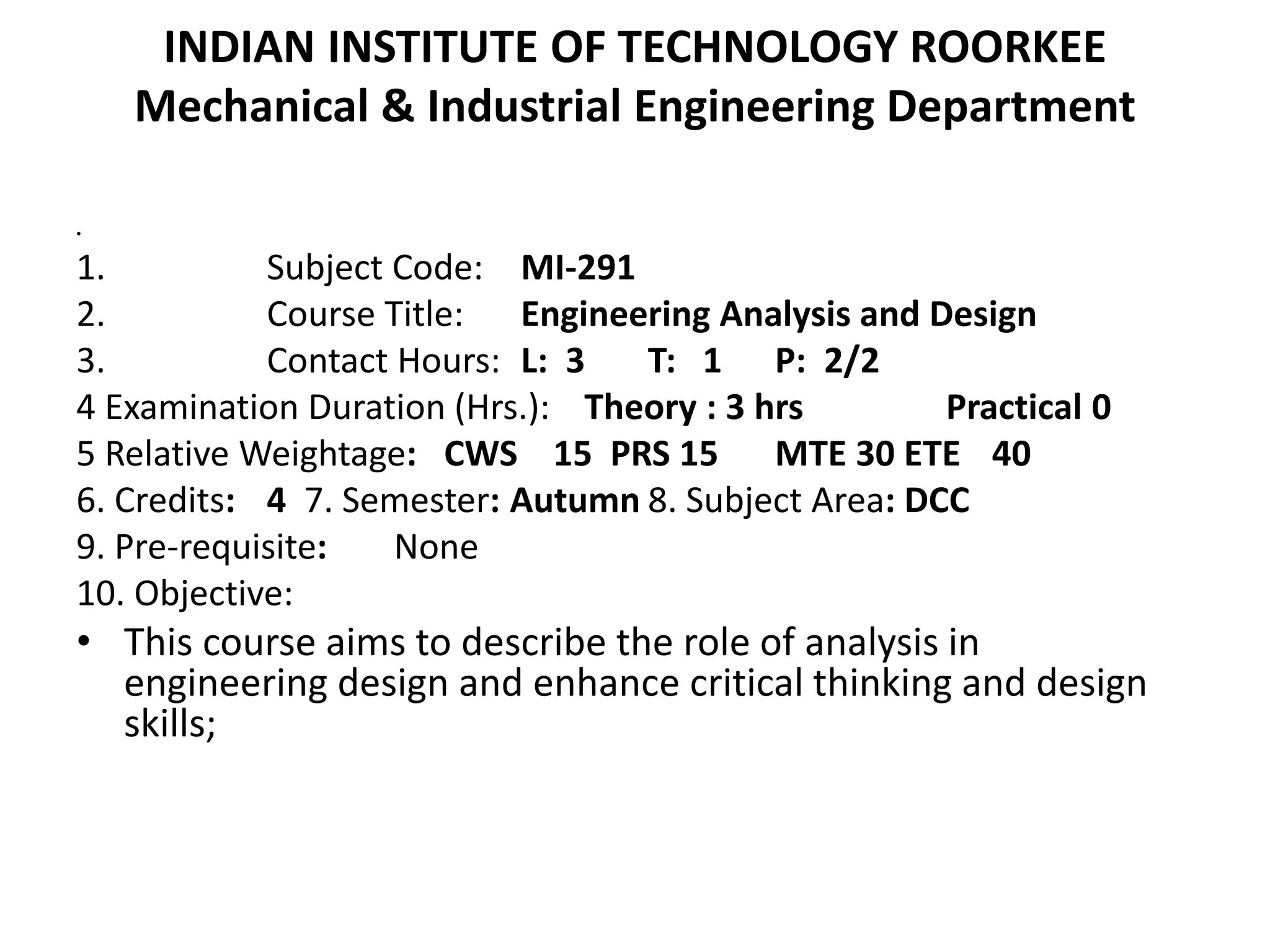 INDIAN INSTITUTE OF TECHNOLOGY ROORKEE
Mechanical & Industrial Engineering Department
•
1. Subject Code: MI-291
2. Course Title: Engineering Analysis and Design
3. Contact Hours: L: 3 T: 1 P: 2/2
4 Examination Duration (Hrs.): Theory : 3 hrs Practical 0
5 Relative Weightage: CWS 15 PRS 15 MTE 30 ETE 40
6. Credits: 4 7. Semester: Autumn 8. Subject Area: DCC
9. Pre-requisite: None
10. Objective:
• This course aims to describe the role of analysis in
engineering design and enhance critical thinking and design
skills;
 