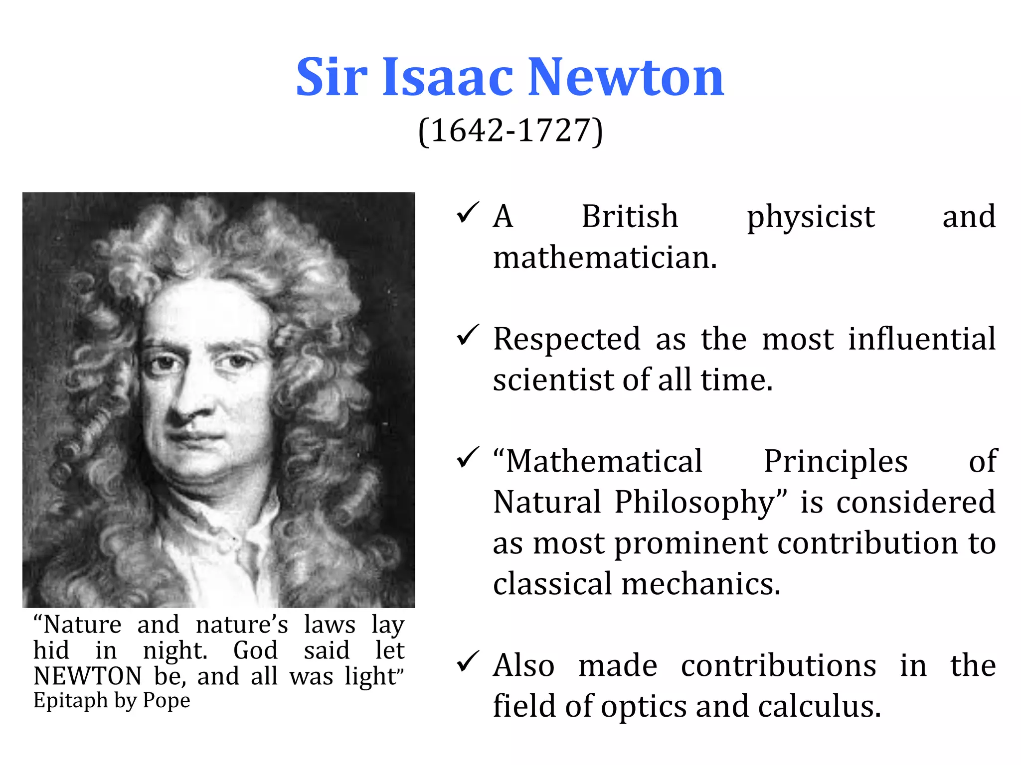 Sir Isaac Newton
(1642-1727)
 A British physicist and
mathematician.
 Respected as the most influential
scientist of all time.
 “Mathematical Principles of
Natural Philosophy” is considered
as most prominent contribution to
classical mechanics.
 Also made contributions in the
field of optics and calculus.
“Nature and nature’s laws lay
hid in night. God said let
NEWTON be, and all was light”
Epitaph by Pope
 