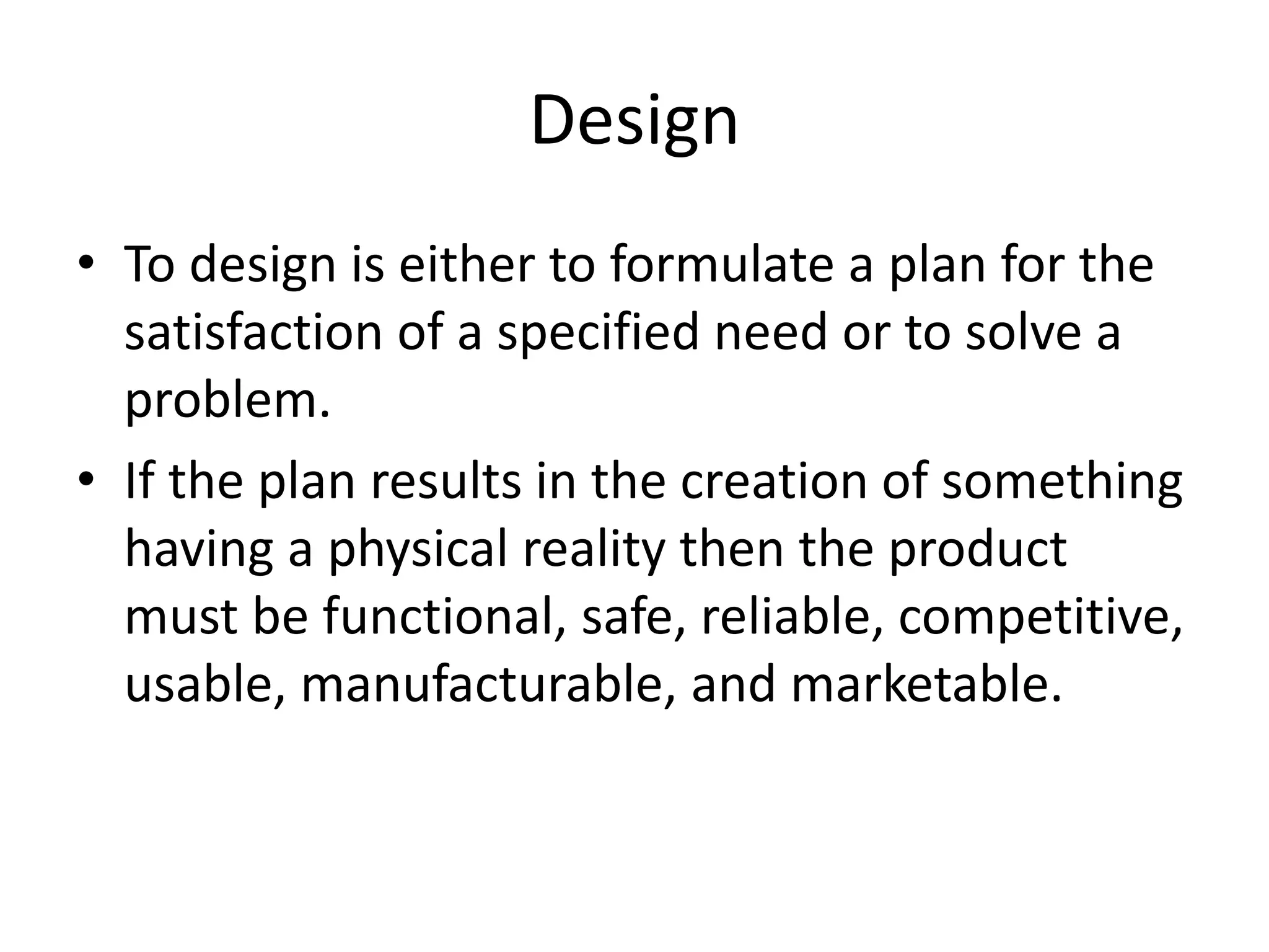 Design
• To design is either to formulate a plan for the
satisfaction of a specified need or to solve a
problem.
• If the plan results in the creation of something
having a physical reality then the product
must be functional, safe, reliable, competitive,
usable, manufacturable, and marketable.
 