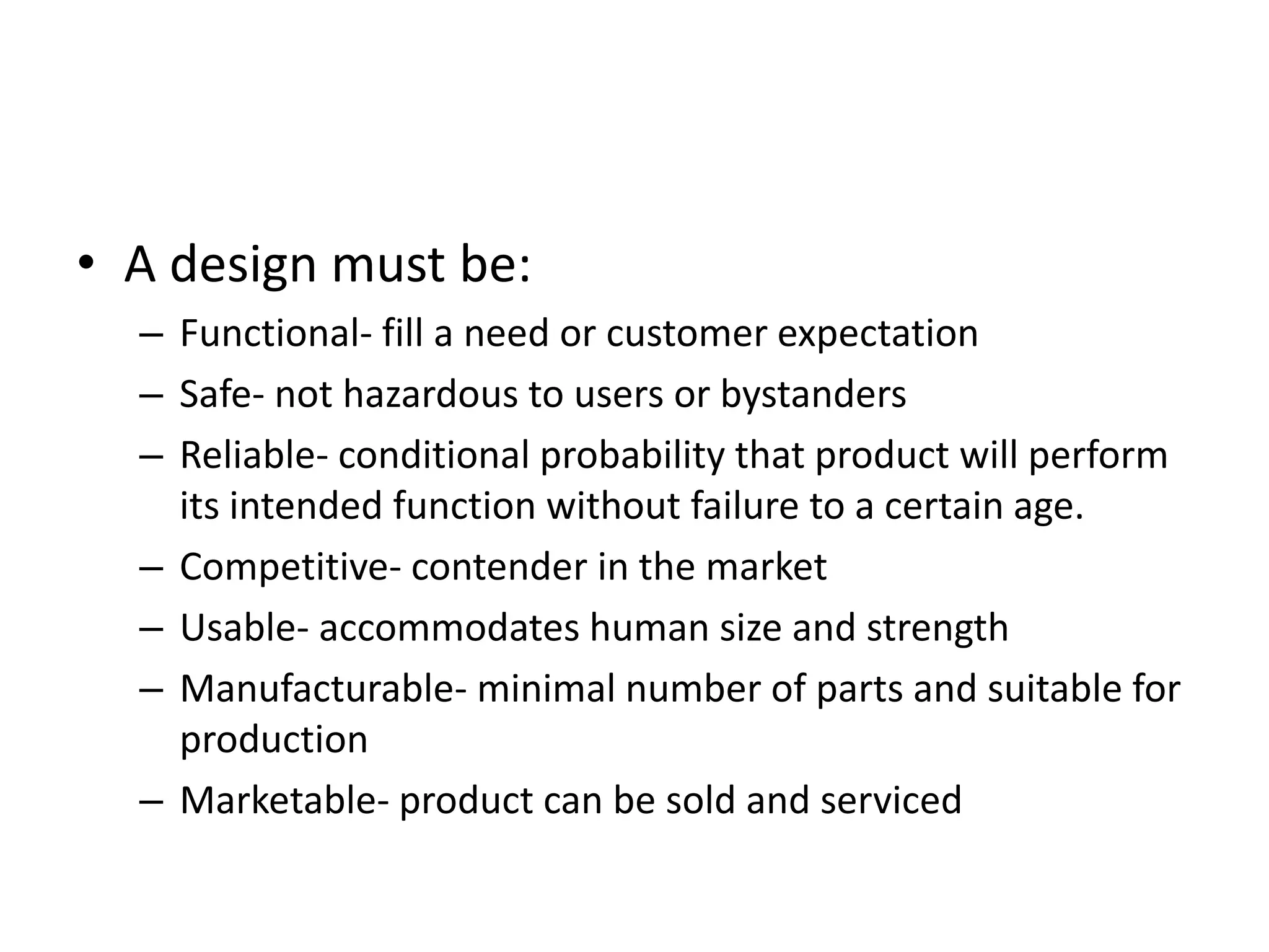 • A design must be:
– Functional- fill a need or customer expectation
– Safe- not hazardous to users or bystanders
– Reliable- conditional probability that product will perform
its intended function without failure to a certain age.
– Competitive- contender in the market
– Usable- accommodates human size and strength
– Manufacturable- minimal number of parts and suitable for
production
– Marketable- product can be sold and serviced
 