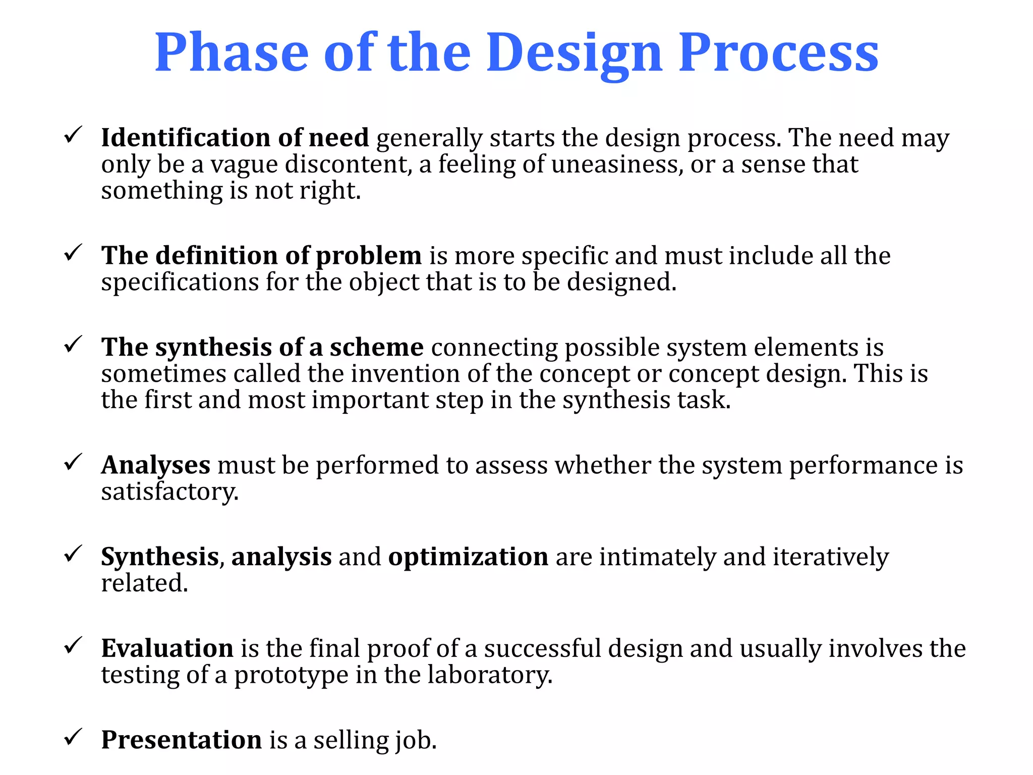 Phase of the Design Process
 Identification of need generally starts the design process. The need may
only be a vague discontent, a feeling of uneasiness, or a sense that
something is not right.
 The definition of problem is more specific and must include all the
specifications for the object that is to be designed.
 The synthesis of a scheme connecting possible system elements is
sometimes called the invention of the concept or concept design. This is
the first and most important step in the synthesis task.
 Analyses must be performed to assess whether the system performance is
satisfactory.
 Synthesis, analysis and optimization are intimately and iteratively
related.
 Evaluation is the final proof of a successful design and usually involves the
testing of a prototype in the laboratory.
 Presentation is a selling job.
 