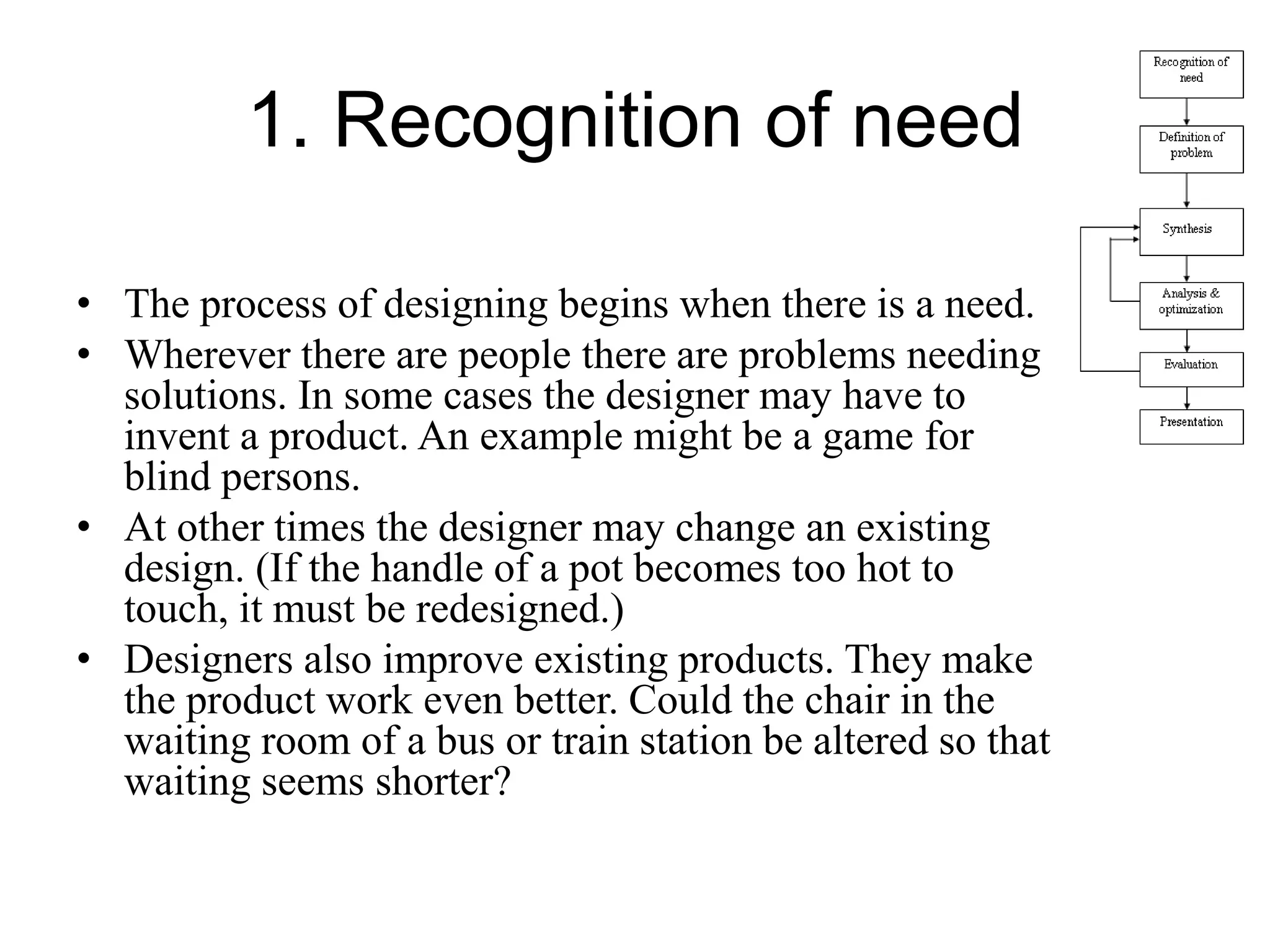 1. Recognition of need
• The process of designing begins when there is a need.
• Wherever there are people there are problems needing
solutions. In some cases the designer may have to
invent a product. An example might be a game for
blind persons.
• At other times the designer may change an existing
design. (If the handle of a pot becomes too hot to
touch, it must be redesigned.)
• Designers also improve existing products. They make
the product work even better. Could the chair in the
waiting room of a bus or train station be altered so that
waiting seems shorter?
 