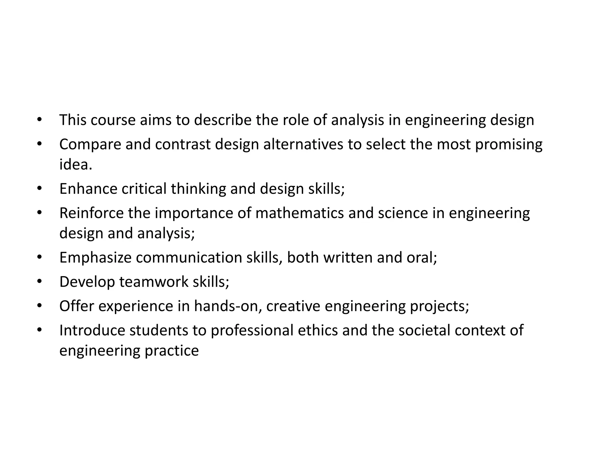 • This course aims to describe the role of analysis in engineering design
• Compare and contrast design alternatives to select the most promising
idea.
• Enhance critical thinking and design skills;
• Reinforce the importance of mathematics and science in engineering
design and analysis;
• Emphasize communication skills, both written and oral;
• Develop teamwork skills;
• Offer experience in hands-on, creative engineering projects;
• Introduce students to professional ethics and the societal context of
engineering practice
 