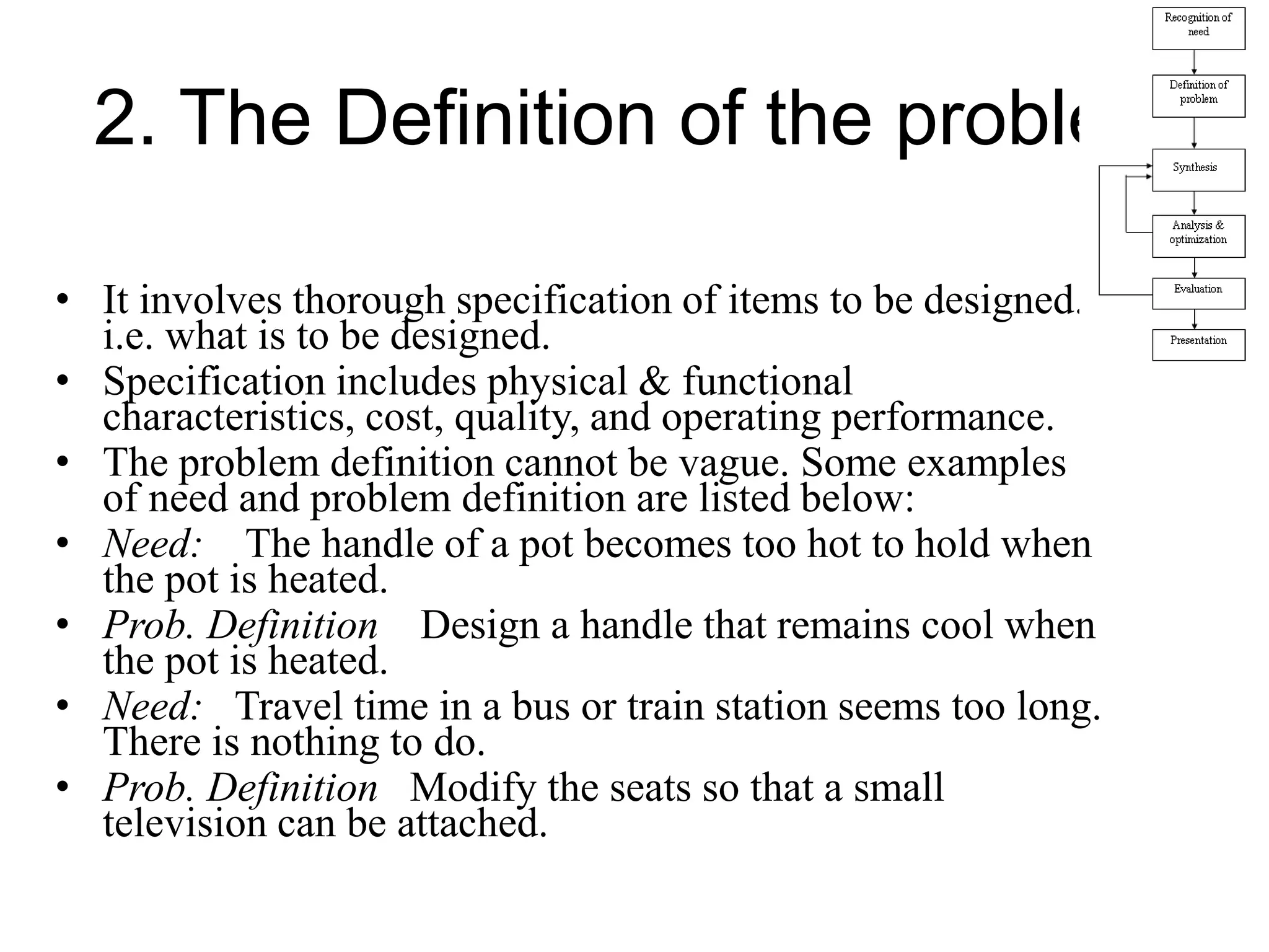2. The Definition of the problem
• It involves thorough specification of items to be designed.
i.e. what is to be designed.
• Specification includes physical & functional
characteristics, cost, quality, and operating performance.
• The problem definition cannot be vague. Some examples
of need and problem definition are listed below:
• Need: The handle of a pot becomes too hot to hold when
the pot is heated.
• Prob. Definition Design a handle that remains cool when
the pot is heated.
• Need: Travel time in a bus or train station seems too long.
There is nothing to do.
• Prob. Definition Modify the seats so that a small
television can be attached.
 