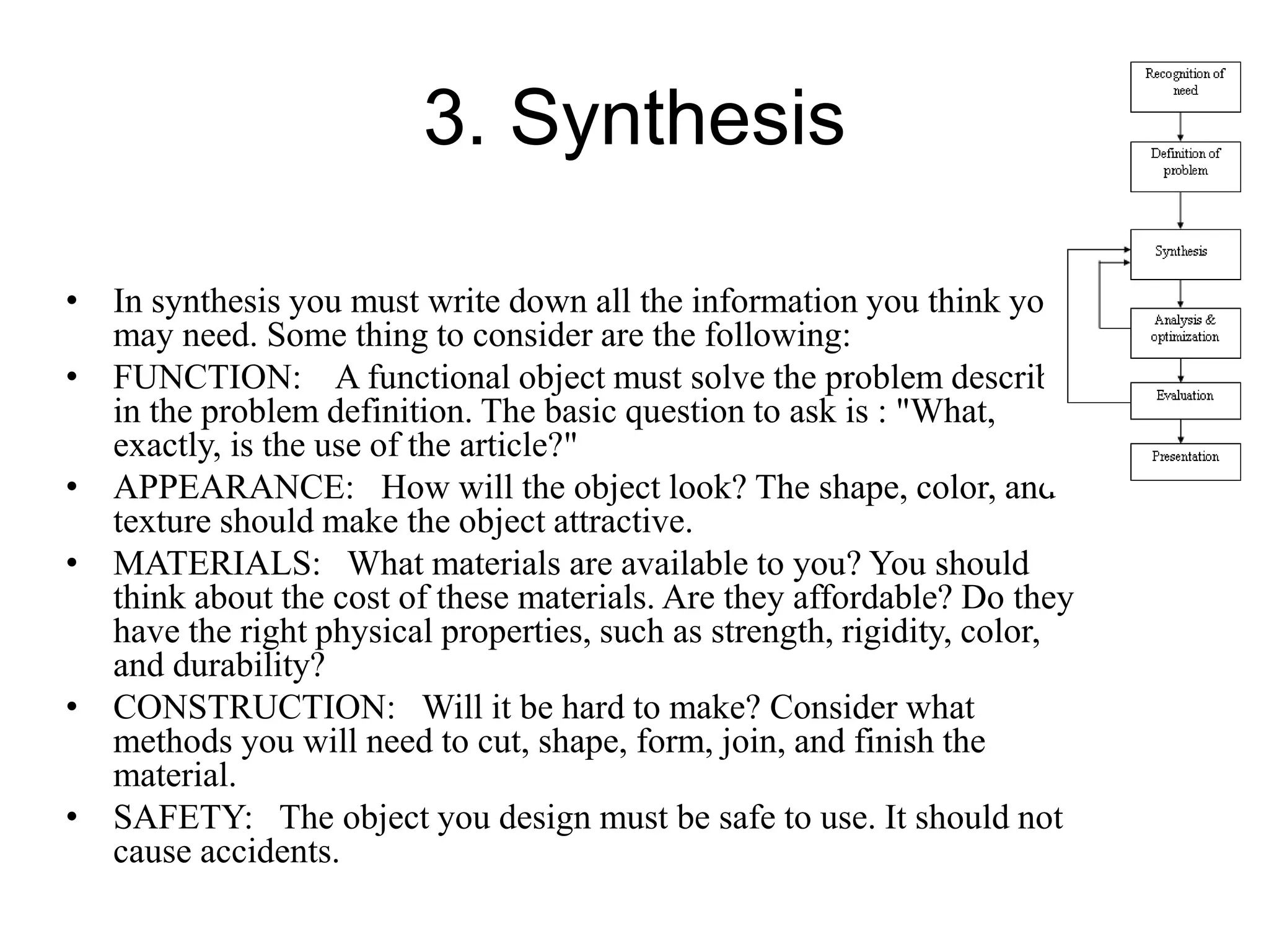 3. Synthesis
• In synthesis you must write down all the information you think you
may need. Some thing to consider are the following:
• FUNCTION: A functional object must solve the problem described
in the problem definition. The basic question to ask is : "What,
exactly, is the use of the article?"
• APPEARANCE: How will the object look? The shape, color, and
texture should make the object attractive.
• MATERIALS: What materials are available to you? You should
think about the cost of these materials. Are they affordable? Do they
have the right physical properties, such as strength, rigidity, color,
and durability?
• CONSTRUCTION: Will it be hard to make? Consider what
methods you will need to cut, shape, form, join, and finish the
material.
• SAFETY: The object you design must be safe to use. It should not
cause accidents.
 