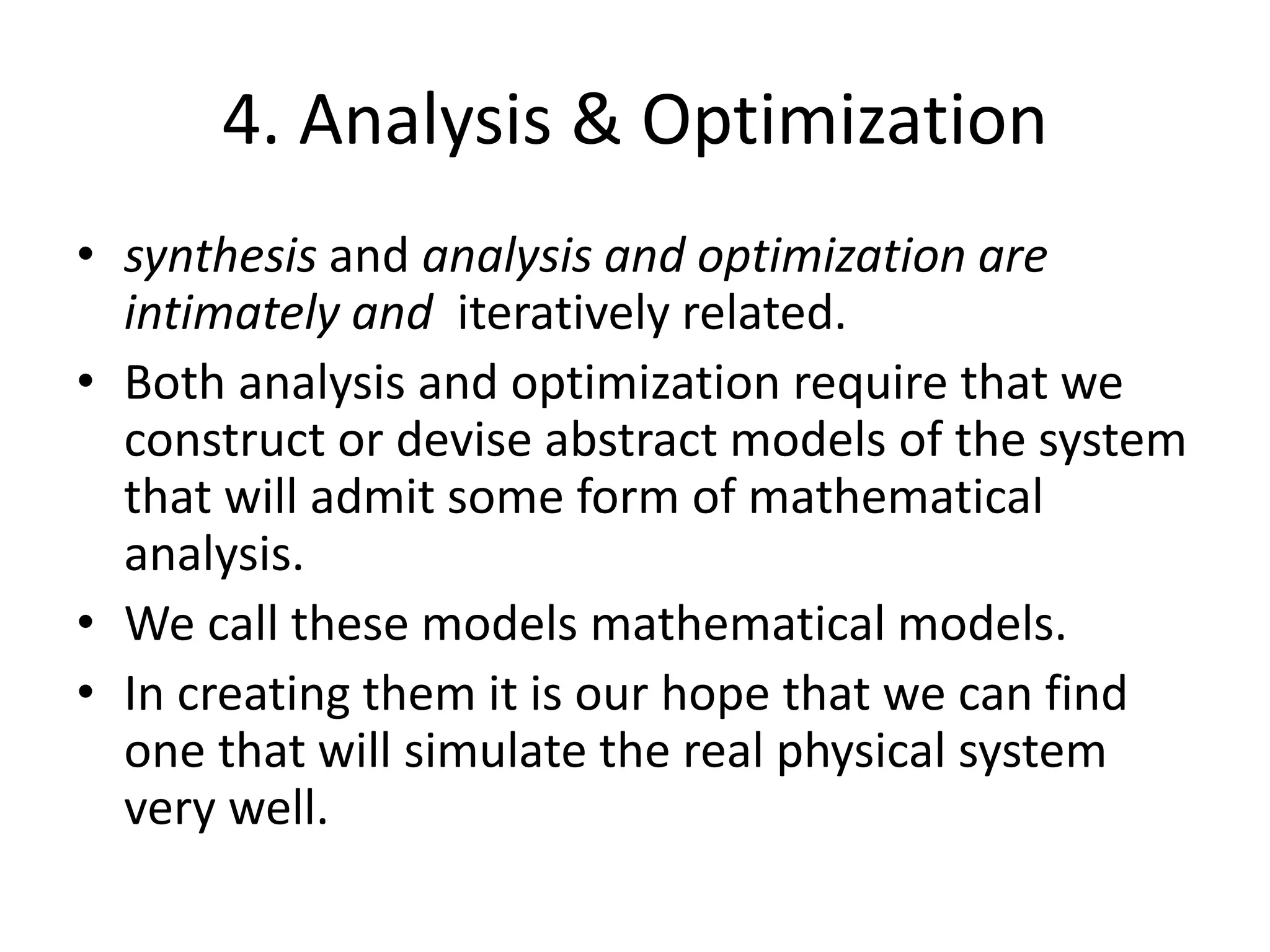 4. Analysis & Optimization
• synthesis and analysis and optimization are
intimately and iteratively related.
• Both analysis and optimization require that we
construct or devise abstract models of the system
that will admit some form of mathematical
analysis.
• We call these models mathematical models.
• In creating them it is our hope that we can find
one that will simulate the real physical system
very well.
 