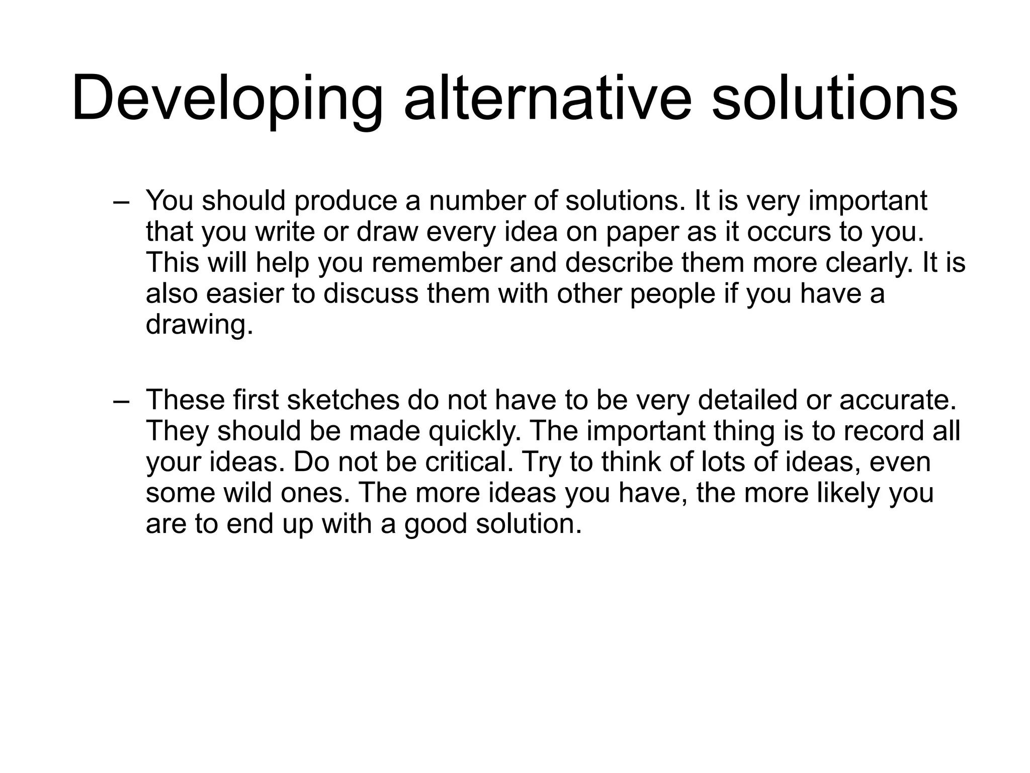 Developing alternative solutions
– You should produce a number of solutions. It is very important
that you write or draw every idea on paper as it occurs to you.
This will help you remember and describe them more clearly. It is
also easier to discuss them with other people if you have a
drawing.
– These first sketches do not have to be very detailed or accurate.
They should be made quickly. The important thing is to record all
your ideas. Do not be critical. Try to think of lots of ideas, even
some wild ones. The more ideas you have, the more likely you
are to end up with a good solution.
 