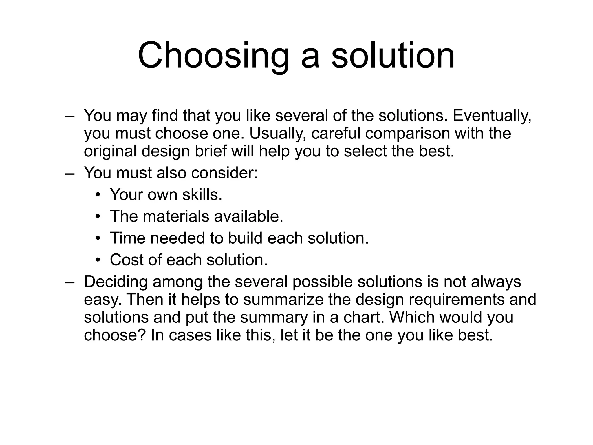 Choosing a solution
– You may find that you like several of the solutions. Eventually,
you must choose one. Usually, careful comparison with the
original design brief will help you to select the best.
– You must also consider:
• Your own skills.
• The materials available.
• Time needed to build each solution.
• Cost of each solution.
– Deciding among the several possible solutions is not always
easy. Then it helps to summarize the design requirements and
solutions and put the summary in a chart. Which would you
choose? In cases like this, let it be the one you like best.
 