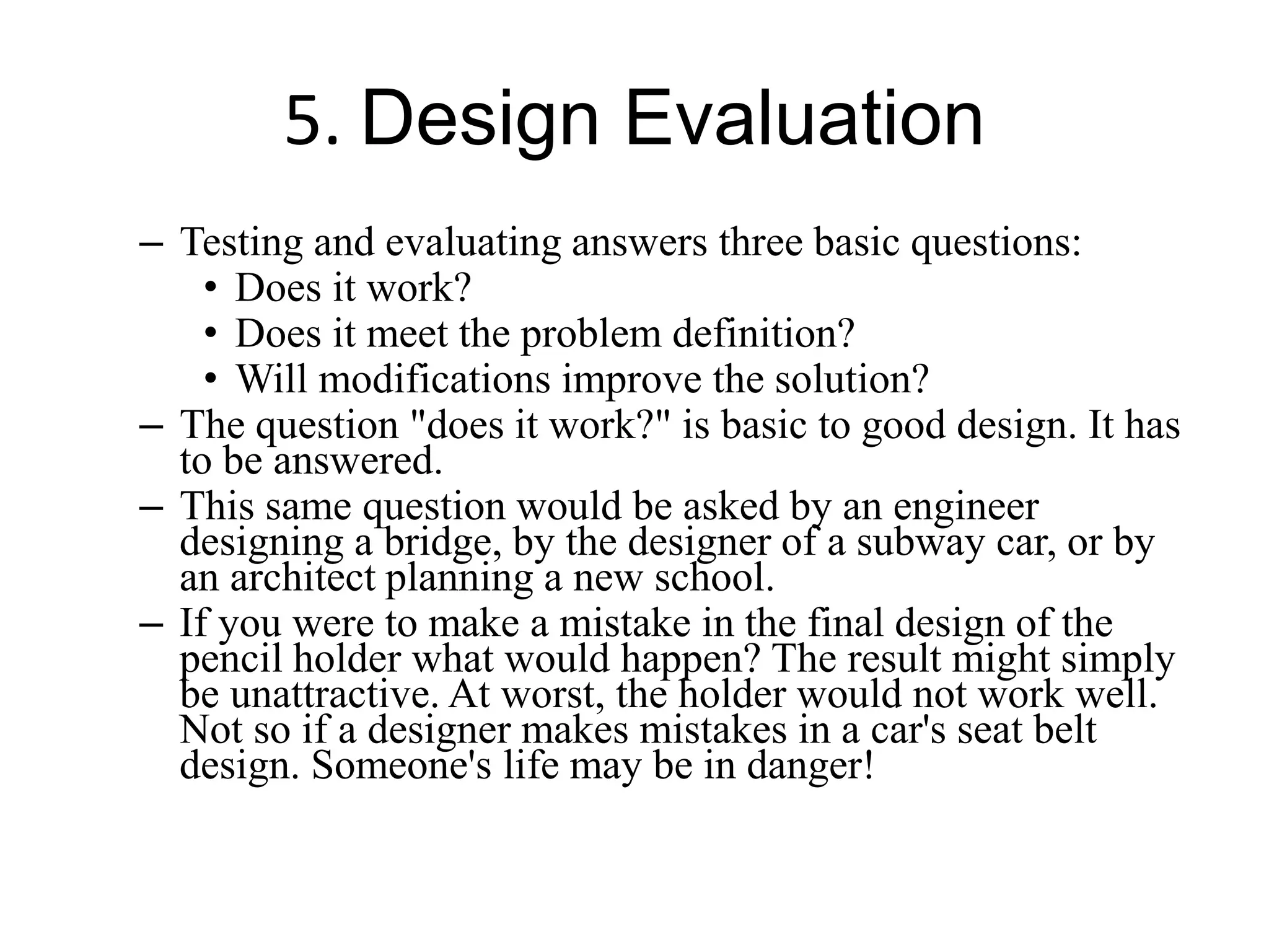 5. Design Evaluation
– Testing and evaluating answers three basic questions:
• Does it work?
• Does it meet the problem definition?
• Will modifications improve the solution?
– The question "does it work?" is basic to good design. It has
to be answered.
– This same question would be asked by an engineer
designing a bridge, by the designer of a subway car, or by
an architect planning a new school.
– If you were to make a mistake in the final design of the
pencil holder what would happen? The result might simply
be unattractive. At worst, the holder would not work well.
Not so if a designer makes mistakes in a car's seat belt
design. Someone's life may be in danger!
 