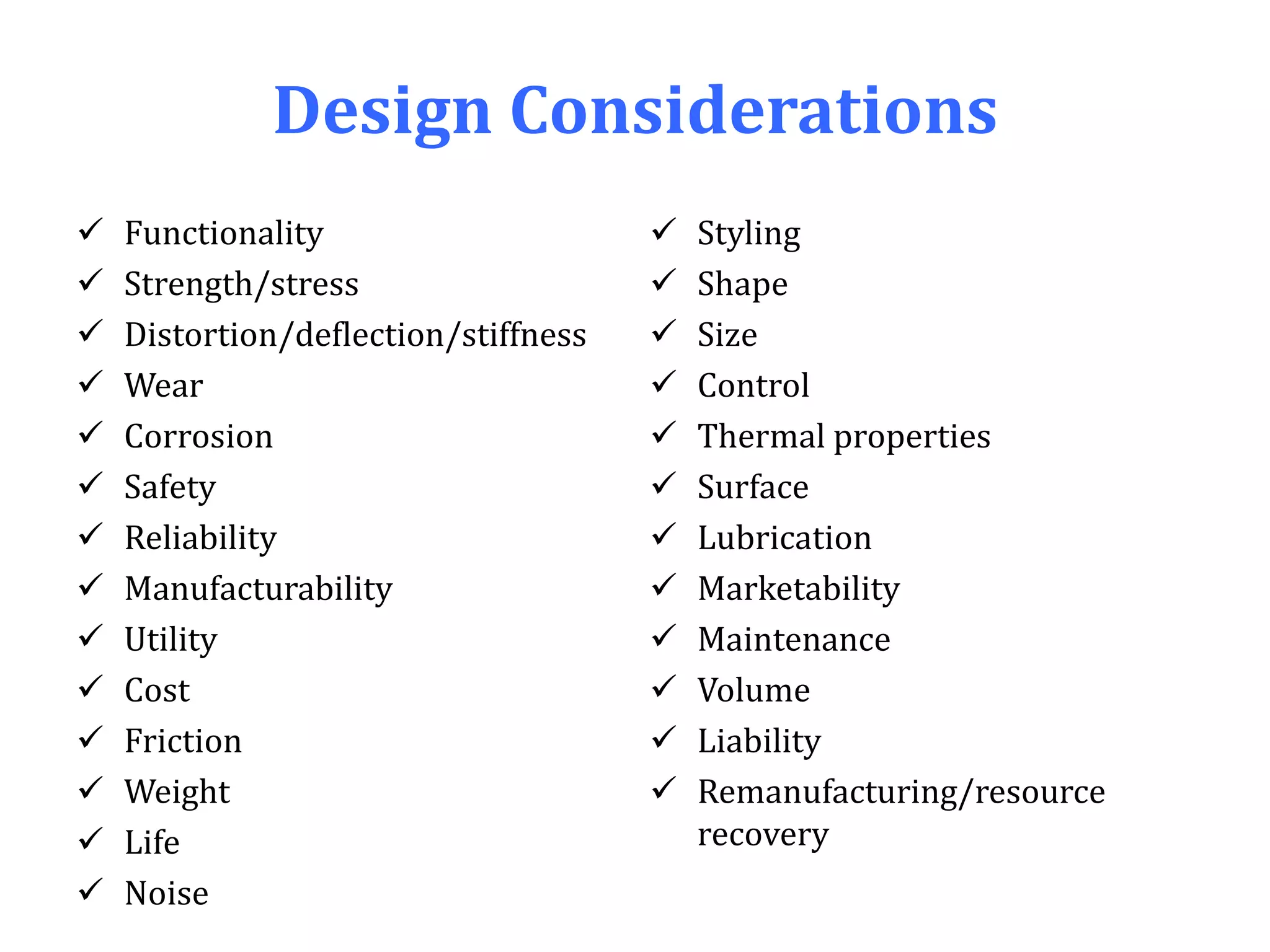 Design Considerations
 Functionality
 Strength/stress
 Distortion/deflection/stiffness
 Wear
 Corrosion
 Safety
 Reliability
 Manufacturability
 Utility
 Cost
 Friction
 Weight
 Life
 Noise
 Styling
 Shape
 Size
 Control
 Thermal properties
 Surface
 Lubrication
 Marketability
 Maintenance
 Volume
 Liability
 Remanufacturing/resource
recovery
 