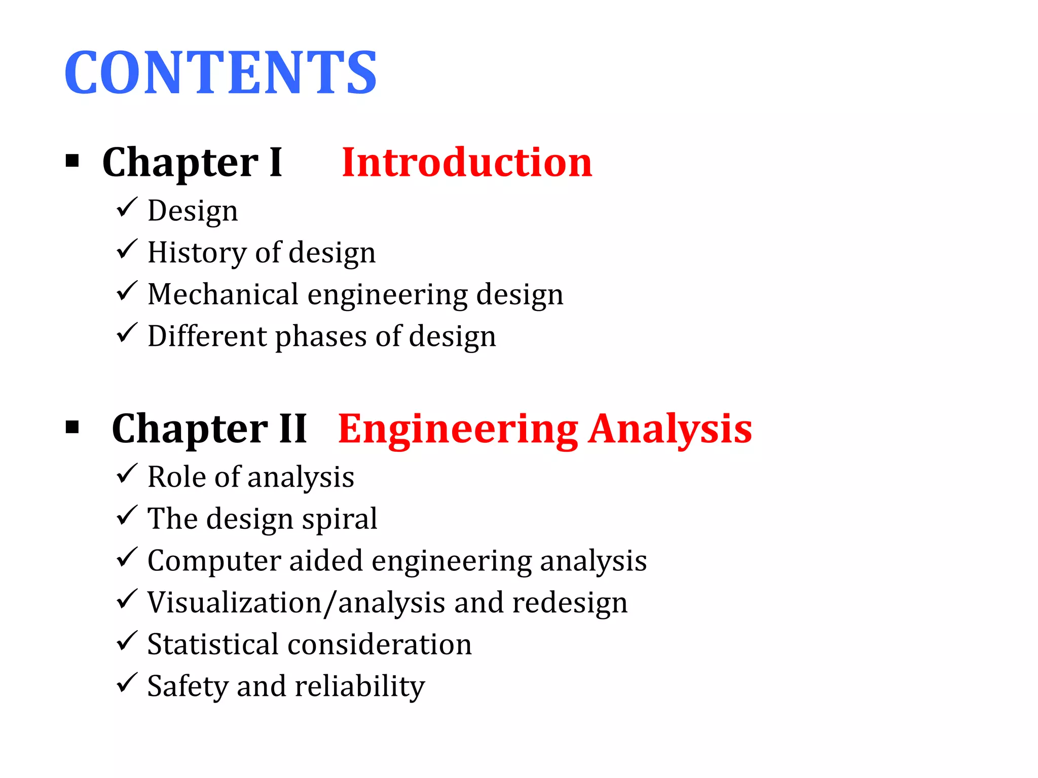 CONTENTS
 Chapter I Introduction
 Design
 History of design
 Mechanical engineering design
 Different phases of design
 Chapter II Engineering Analysis
 Role of analysis
 The design spiral
 Computer aided engineering analysis
 Visualization/analysis and redesign
 Statistical consideration
 Safety and reliability
 