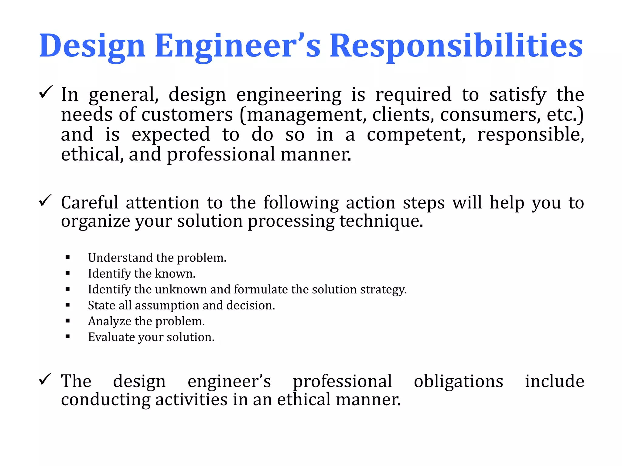 Design Engineer’s Responsibilities
 In general, design engineering is required to satisfy the
needs of customers (management, clients, consumers, etc.)
and is expected to do so in a competent, responsible,
ethical, and professional manner.
 Careful attention to the following action steps will help you to
organize your solution processing technique.
 Understand the problem.
 Identify the known.
 Identify the unknown and formulate the solution strategy.
 State all assumption and decision.
 Analyze the problem.
 Evaluate your solution.
 The design engineer’s professional obligations include
conducting activities in an ethical manner.
 