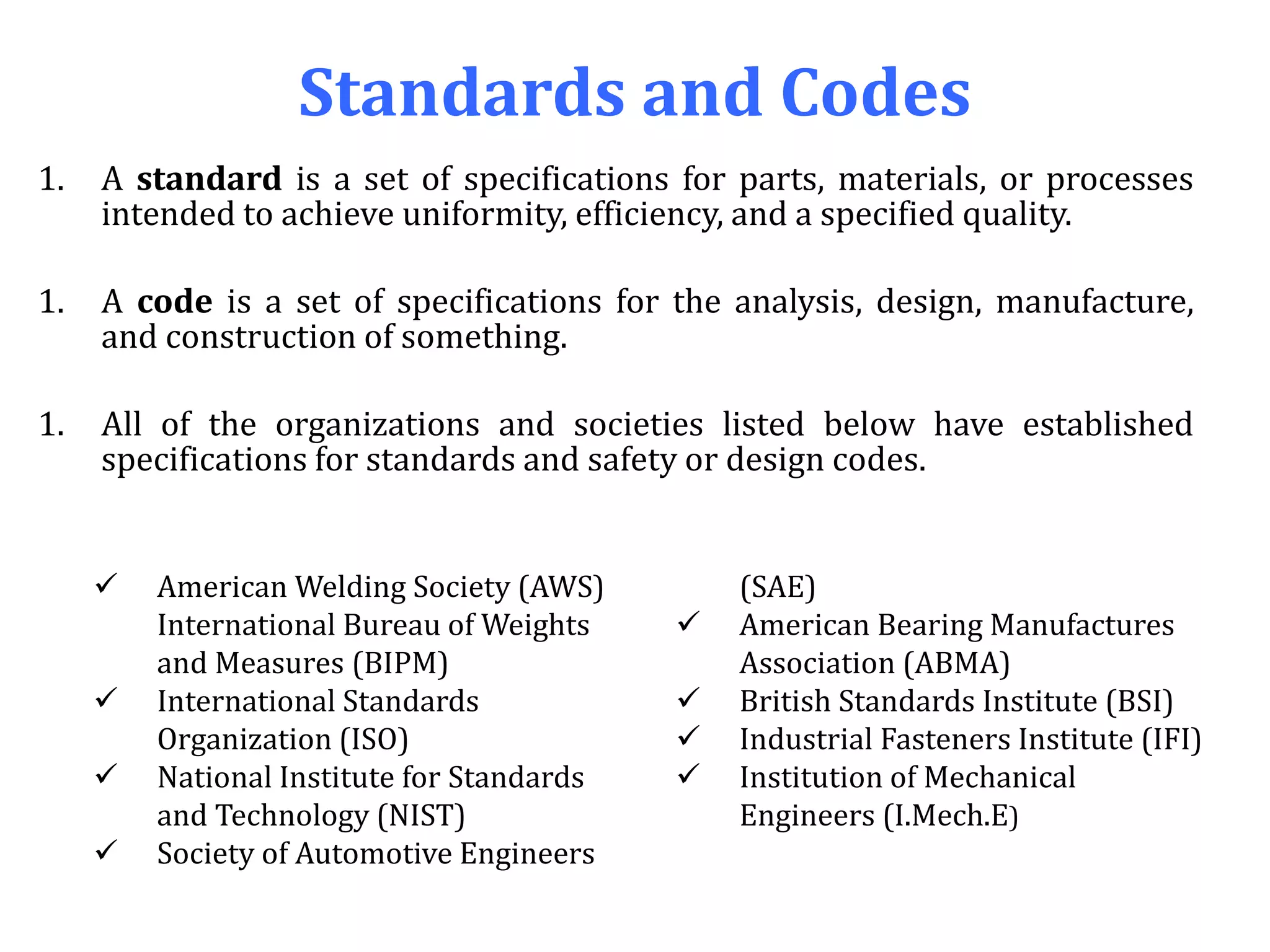 Standards and Codes
1. A standard is a set of specifications for parts, materials, or processes
intended to achieve uniformity, efficiency, and a specified quality.
1. A code is a set of specifications for the analysis, design, manufacture,
and construction of something.
1. All of the organizations and societies listed below have established
specifications for standards and safety or design codes.
 American Welding Society (AWS)
International Bureau of Weights
and Measures (BIPM)
 International Standards
Organization (ISO)
 National Institute for Standards
and Technology (NIST)
 Society of Automotive Engineers
(SAE)
 American Bearing Manufactures
Association (ABMA)
 British Standards Institute (BSI)
 Industrial Fasteners Institute (IFI)
 Institution of Mechanical
Engineers (I.Mech.E)
 