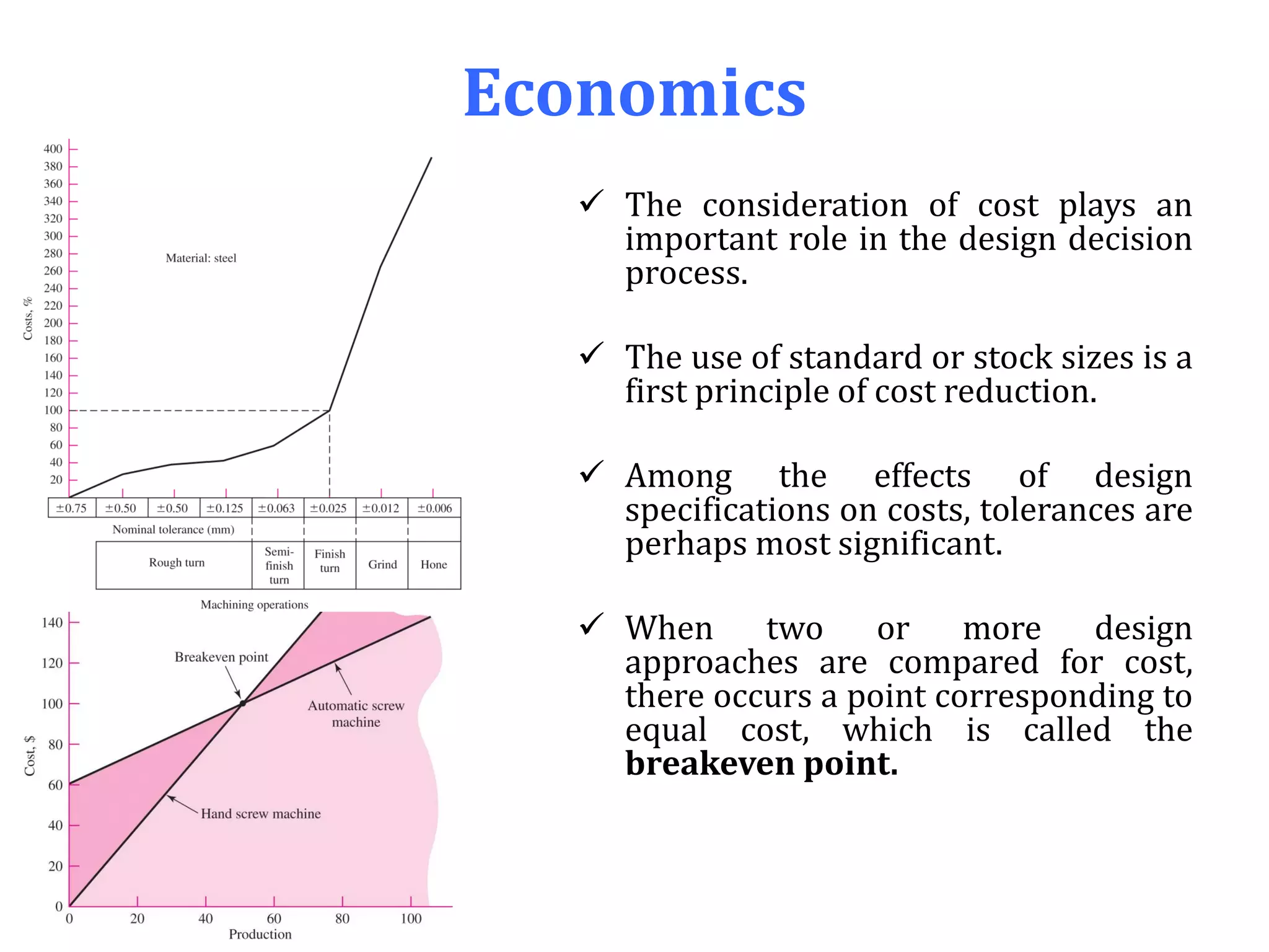 Economics
 The consideration of cost plays an
important role in the design decision
process.
 The use of standard or stock sizes is a
first principle of cost reduction.
 Among the effects of design
specifications on costs, tolerances are
perhaps most significant.
 When two or more design
approaches are compared for cost,
there occurs a point corresponding to
equal cost, which is called the
breakeven point.
 