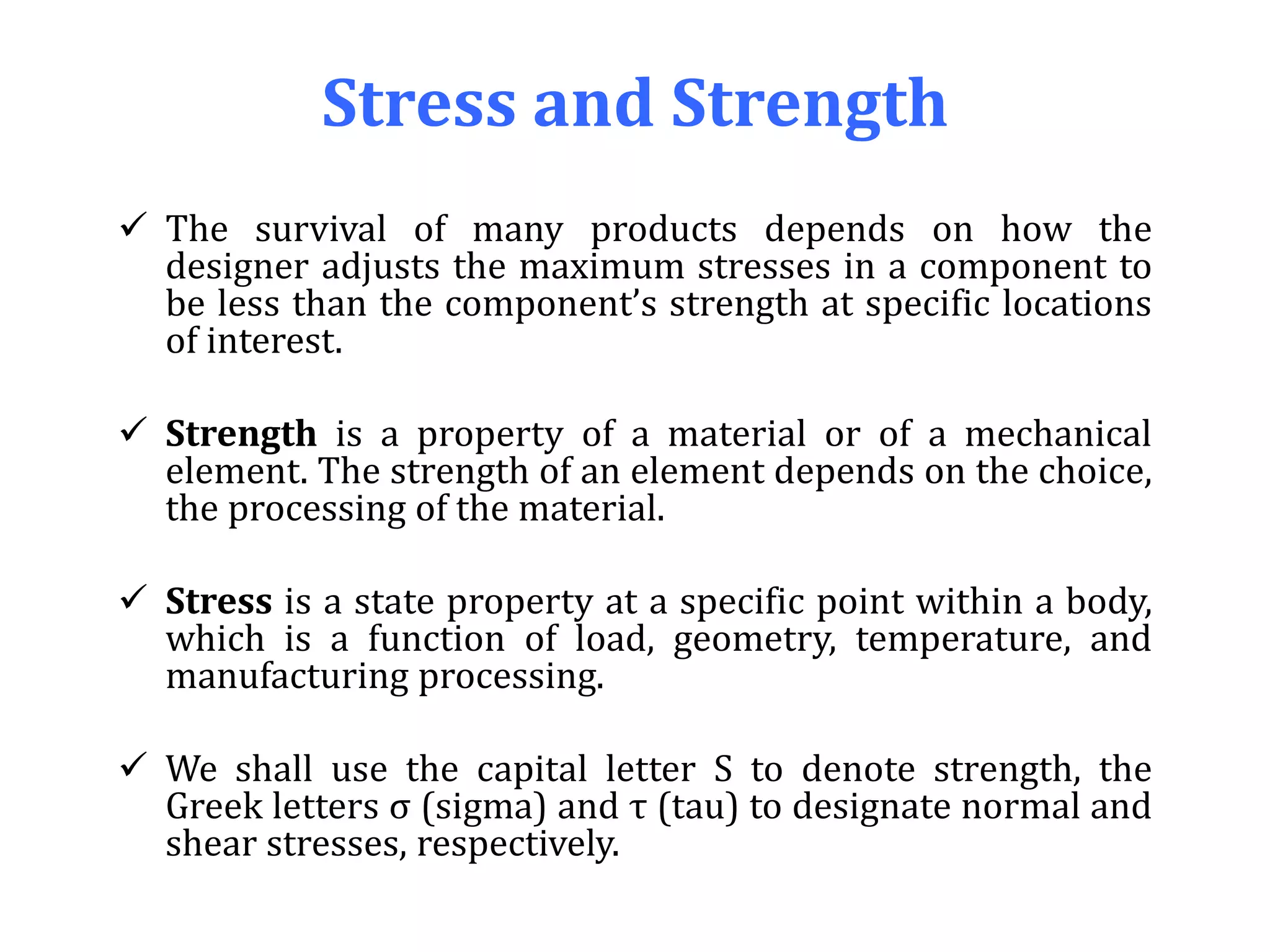 Stress and Strength
 The survival of many products depends on how the
designer adjusts the maximum stresses in a component to
be less than the component’s strength at specific locations
of interest.
 Strength is a property of a material or of a mechanical
element. The strength of an element depends on the choice,
the processing of the material.
 Stress is a state property at a specific point within a body,
which is a function of load, geometry, temperature, and
manufacturing processing.
 We shall use the capital letter S to denote strength, the
Greek letters σ (sigma) and τ (tau) to designate normal and
shear stresses, respectively.
 