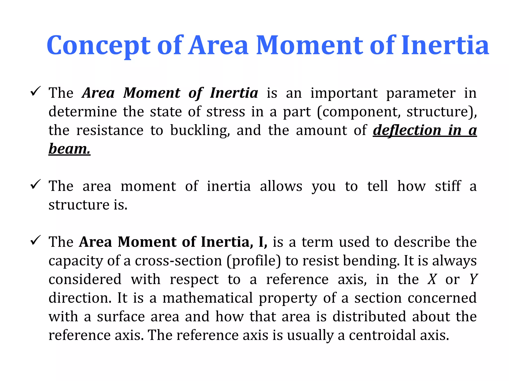 Concept of Area Moment of Inertia
 The Area Moment of Inertia is an important parameter in
determine the state of stress in a part (component, structure),
the resistance to buckling, and the amount of deflection in a
beam.
 The area moment of inertia allows you to tell how stiff a
structure is.
 The Area Moment of Inertia, I, is a term used to describe the
capacity of a cross-section (profile) to resist bending. It is always
considered with respect to a reference axis, in the X or Y
direction. It is a mathematical property of a section concerned
with a surface area and how that area is distributed about the
reference axis. The reference axis is usually a centroidal axis.
 