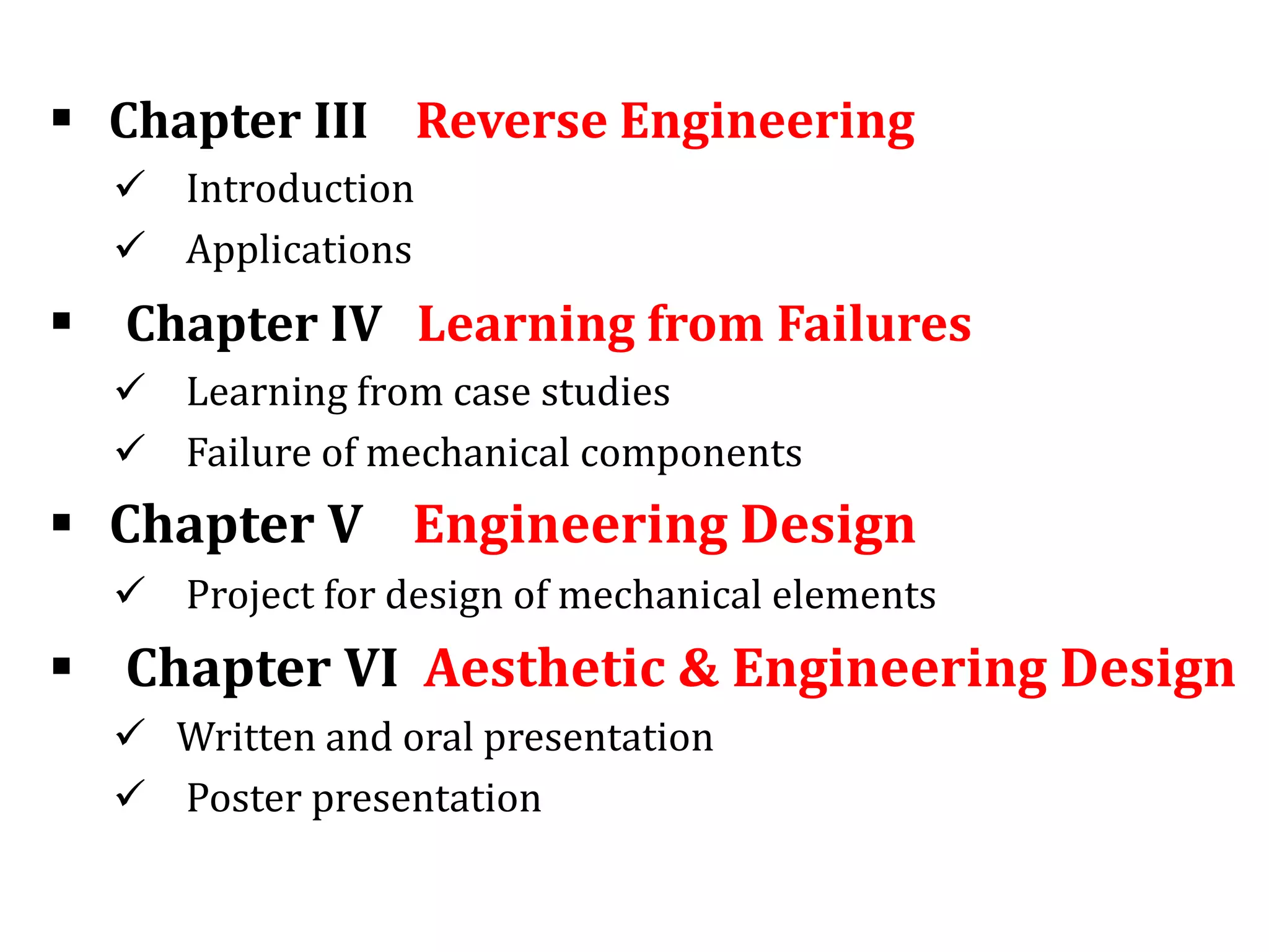  Chapter III Reverse Engineering
 Introduction
 Applications
 Chapter IV Learning from Failures
 Learning from case studies
 Failure of mechanical components
 Chapter V Engineering Design
 Project for design of mechanical elements
 Chapter VI Aesthetic & Engineering Design
 Written and oral presentation
 Poster presentation
 