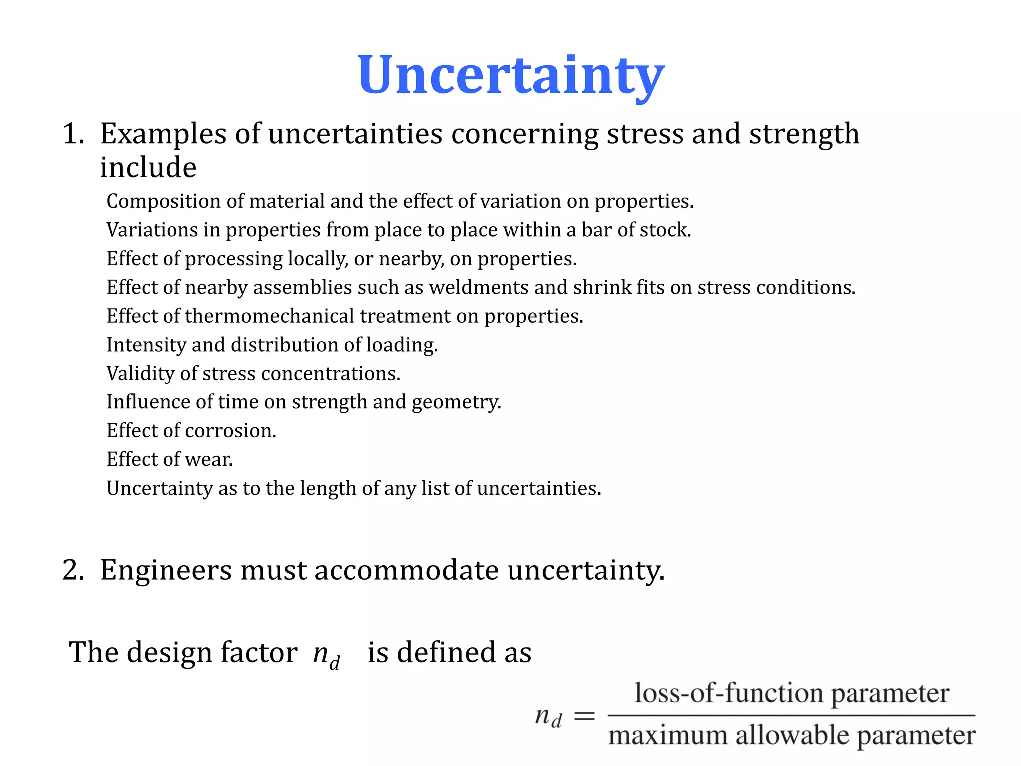 Uncertainty
1. Examples of uncertainties concerning stress and strength
include
Composition of material and the effect of variation on properties.
Variations in properties from place to place within a bar of stock.
Effect of processing locally, or nearby, on properties.
Effect of nearby assemblies such as weldments and shrink fits on stress conditions.
Effect of thermomechanical treatment on properties.
Intensity and distribution of loading.
Validity of stress concentrations.
Influence of time on strength and geometry.
Effect of corrosion.
Effect of wear.
Uncertainty as to the length of any list of uncertainties.
2. Engineers must accommodate uncertainty.
The design factor nd is defined as
 