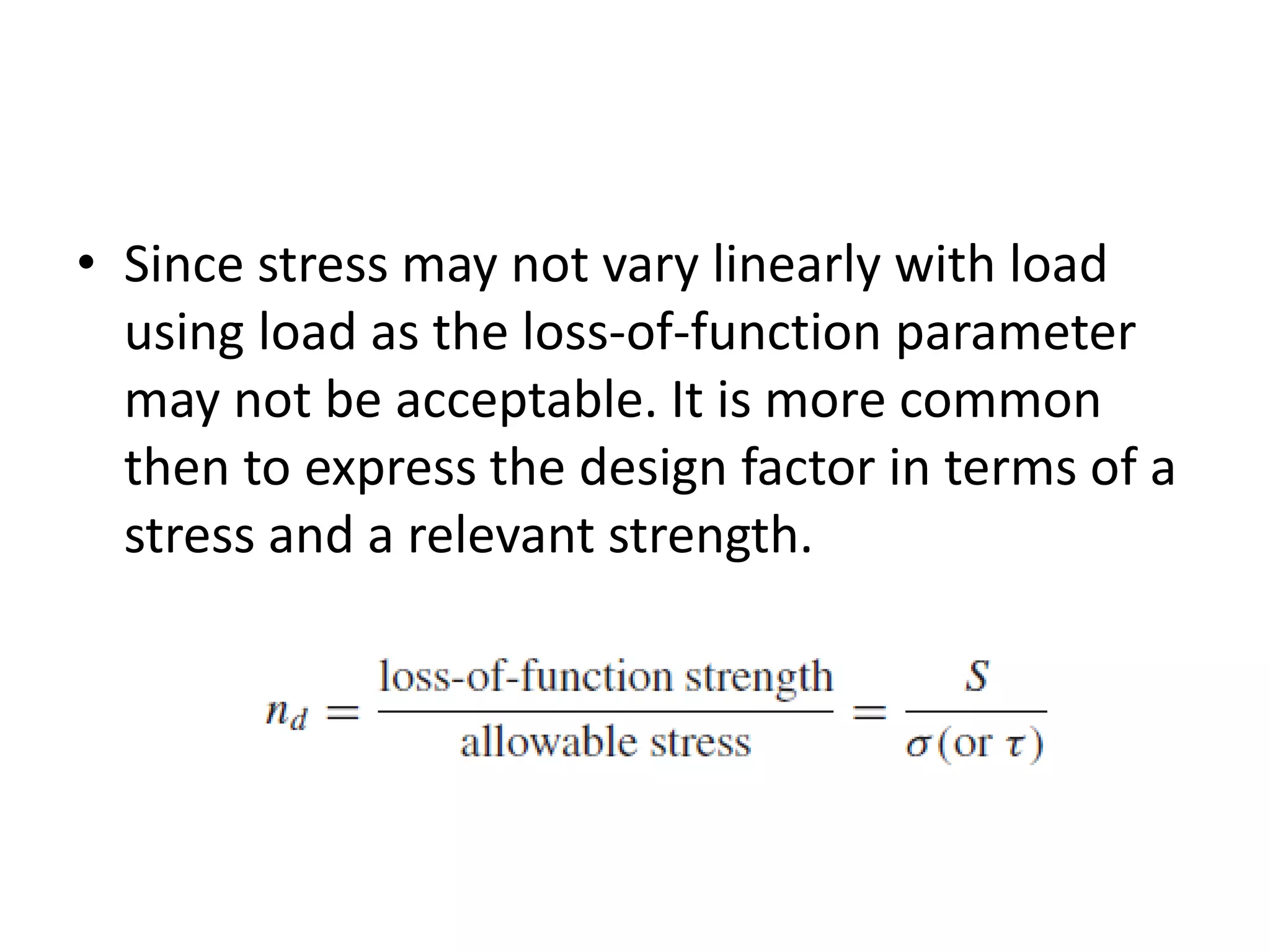 • Since stress may not vary linearly with load
using load as the loss-of-function parameter
may not be acceptable. It is more common
then to express the design factor in terms of a
stress and a relevant strength.
 