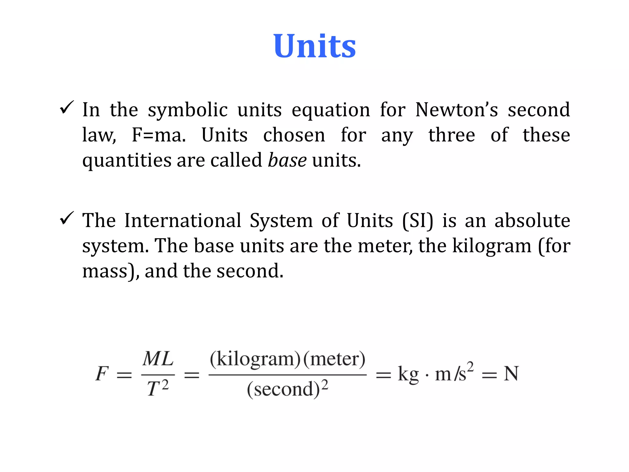 Units
 In the symbolic units equation for Newton’s second
law, F=ma. Units chosen for any three of these
quantities are called base units.
 The International System of Units (SI) is an absolute
system. The base units are the meter, the kilogram (for
mass), and the second.
 