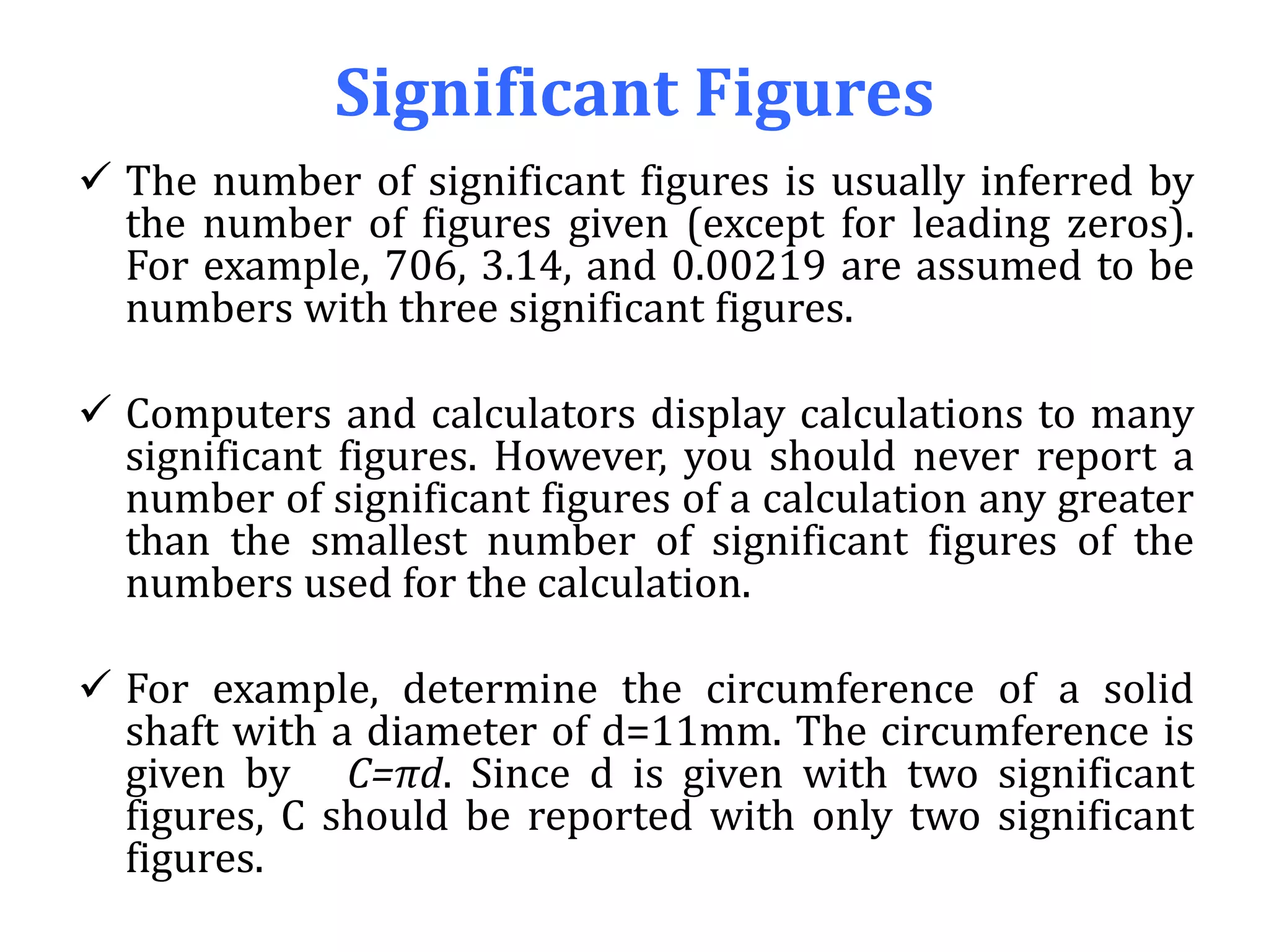 Significant Figures
 The number of significant figures is usually inferred by
the number of figures given (except for leading zeros).
For example, 706, 3.14, and 0.00219 are assumed to be
numbers with three significant figures.
 Computers and calculators display calculations to many
significant figures. However, you should never report a
number of significant figures of a calculation any greater
than the smallest number of significant figures of the
numbers used for the calculation.
 For example, determine the circumference of a solid
shaft with a diameter of d=11mm. The circumference is
given by C=πd. Since d is given with two significant
figures, C should be reported with only two significant
figures.
 