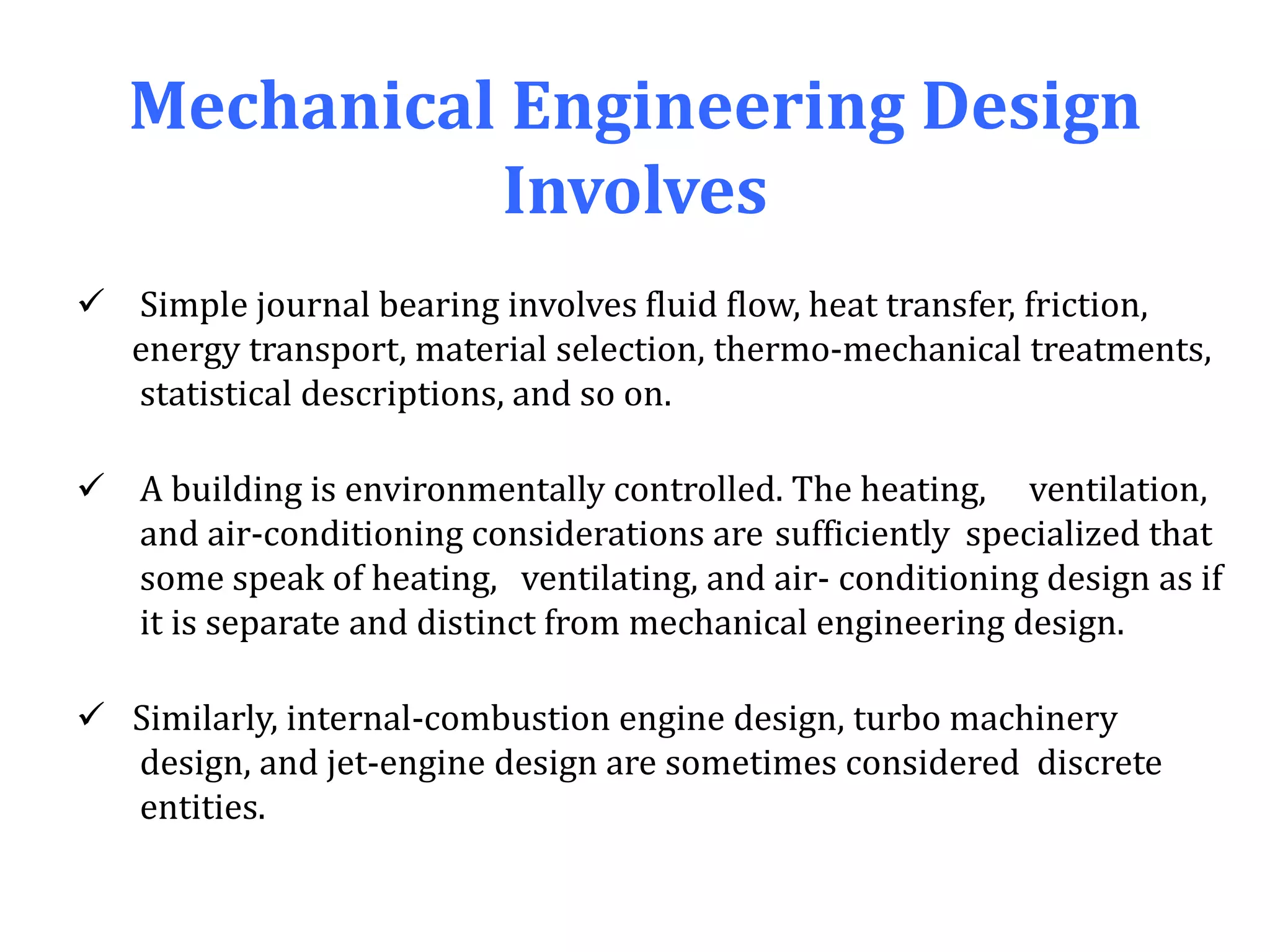 Mechanical Engineering Design
Involves
 Simple journal bearing involves fluid flow, heat transfer, friction,
energy transport, material selection, thermo-mechanical treatments,
statistical descriptions, and so on.
 A building is environmentally controlled. The heating, ventilation,
and air-conditioning considerations are sufficiently specialized that
some speak of heating, ventilating, and air- conditioning design as if
it is separate and distinct from mechanical engineering design.
 Similarly, internal-combustion engine design, turbo machinery
design, and jet-engine design are sometimes considered discrete
entities.
 