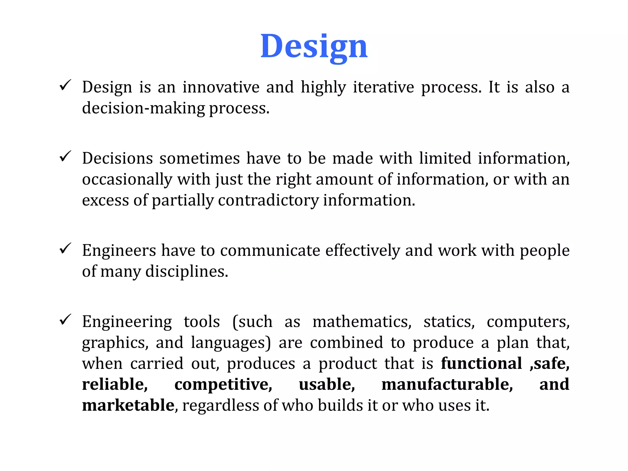 Design
 Design is an innovative and highly iterative process. It is also a
decision-making process.
 Decisions sometimes have to be made with limited information,
occasionally with just the right amount of information, or with an
excess of partially contradictory information.
 Engineers have to communicate effectively and work with people
of many disciplines.
 Engineering tools (such as mathematics, statics, computers,
graphics, and languages) are combined to produce a plan that,
when carried out, produces a product that is functional ,safe,
reliable, competitive, usable, manufacturable, and
marketable, regardless of who builds it or who uses it.
 