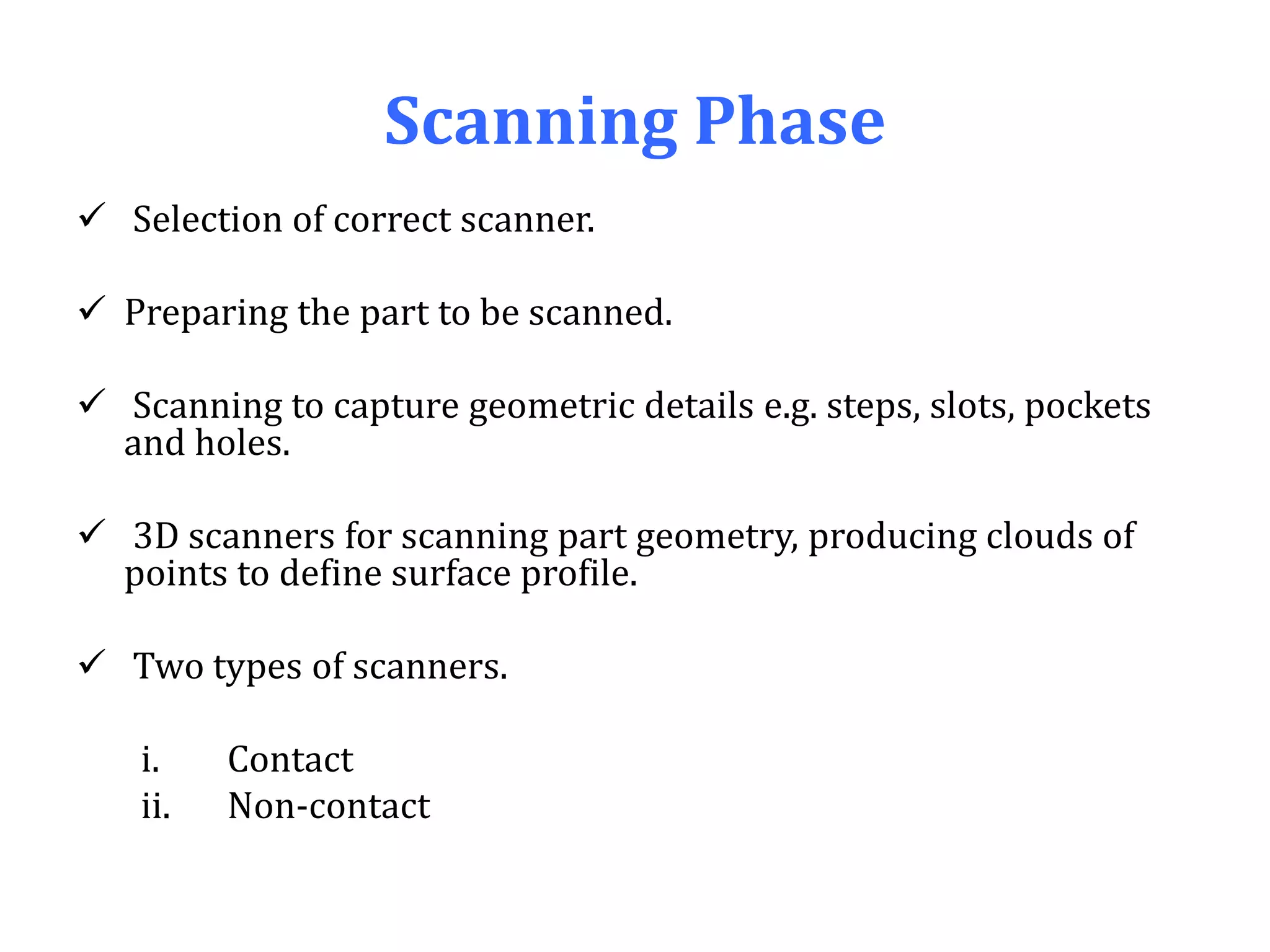 Scanning Phase
 Selection of correct scanner.
 Preparing the part to be scanned.
 Scanning to capture geometric details e.g. steps, slots, pockets
and holes.
 3D scanners for scanning part geometry, producing clouds of
points to define surface profile.
 Two types of scanners.
i. Contact
ii. Non-contact
 