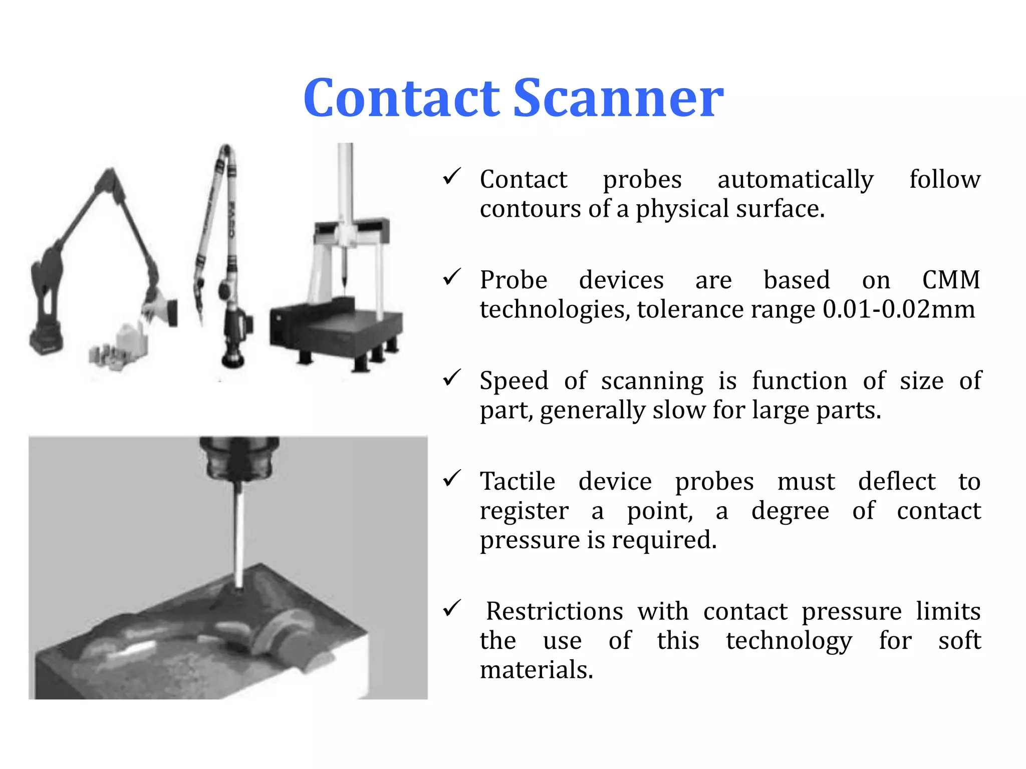 Contact Scanner
 Contact probes automatically follow
contours of a physical surface.
 Probe devices are based on CMM
technologies, tolerance range 0.01-0.02mm
 Speed of scanning is function of size of
part, generally slow for large parts.
 Tactile device probes must deflect to
register a point, a degree of contact
pressure is required.
 Restrictions with contact pressure limits
the use of this technology for soft
materials.
 
