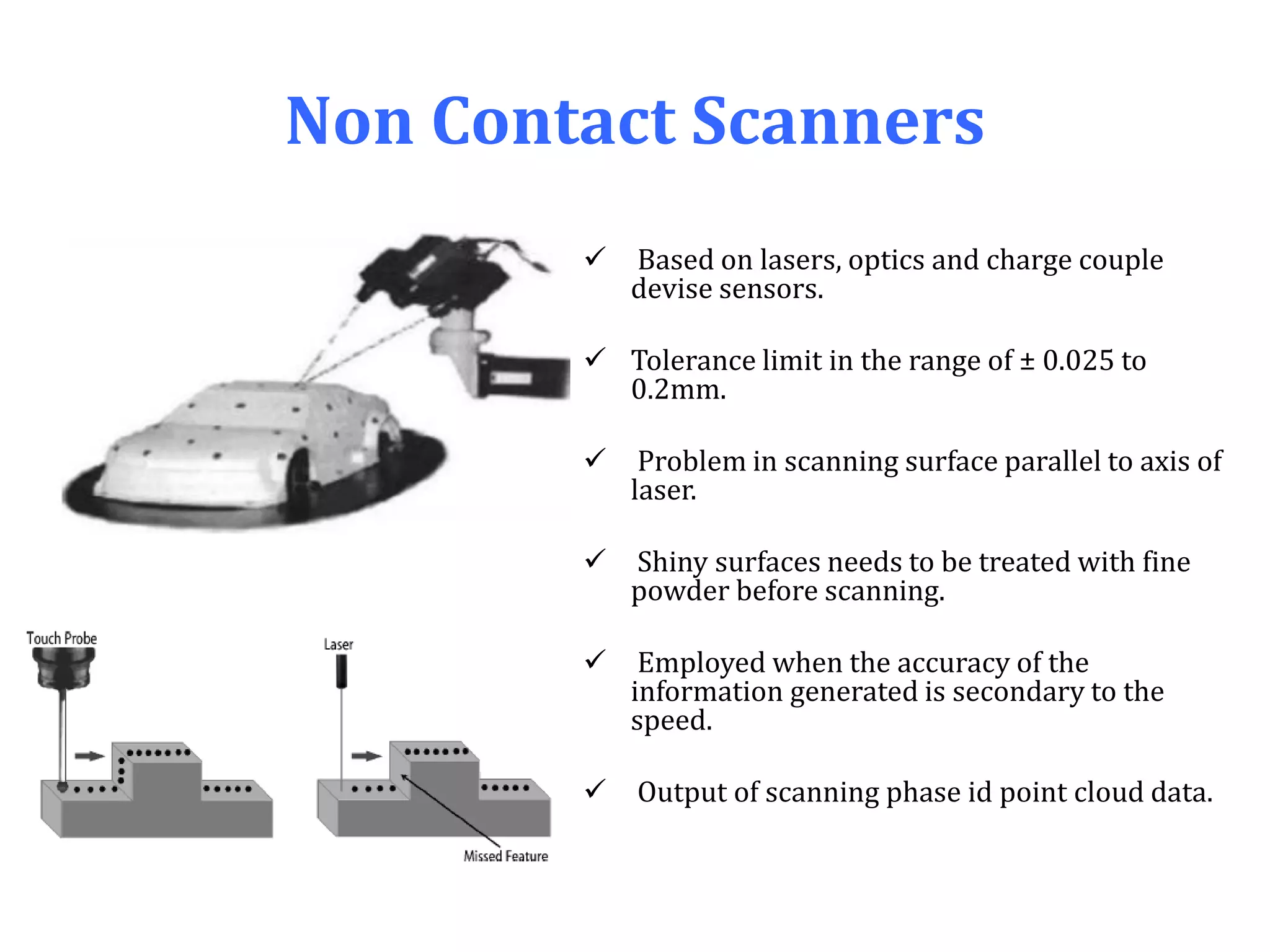 Non Contact Scanners
 Based on lasers, optics and charge couple
devise sensors.
 Tolerance limit in the range of ± 0.025 to
0.2mm.
 Problem in scanning surface parallel to axis of
laser.
 Shiny surfaces needs to be treated with fine
powder before scanning.
 Employed when the accuracy of the
information generated is secondary to the
speed.
 Output of scanning phase id point cloud data.
 