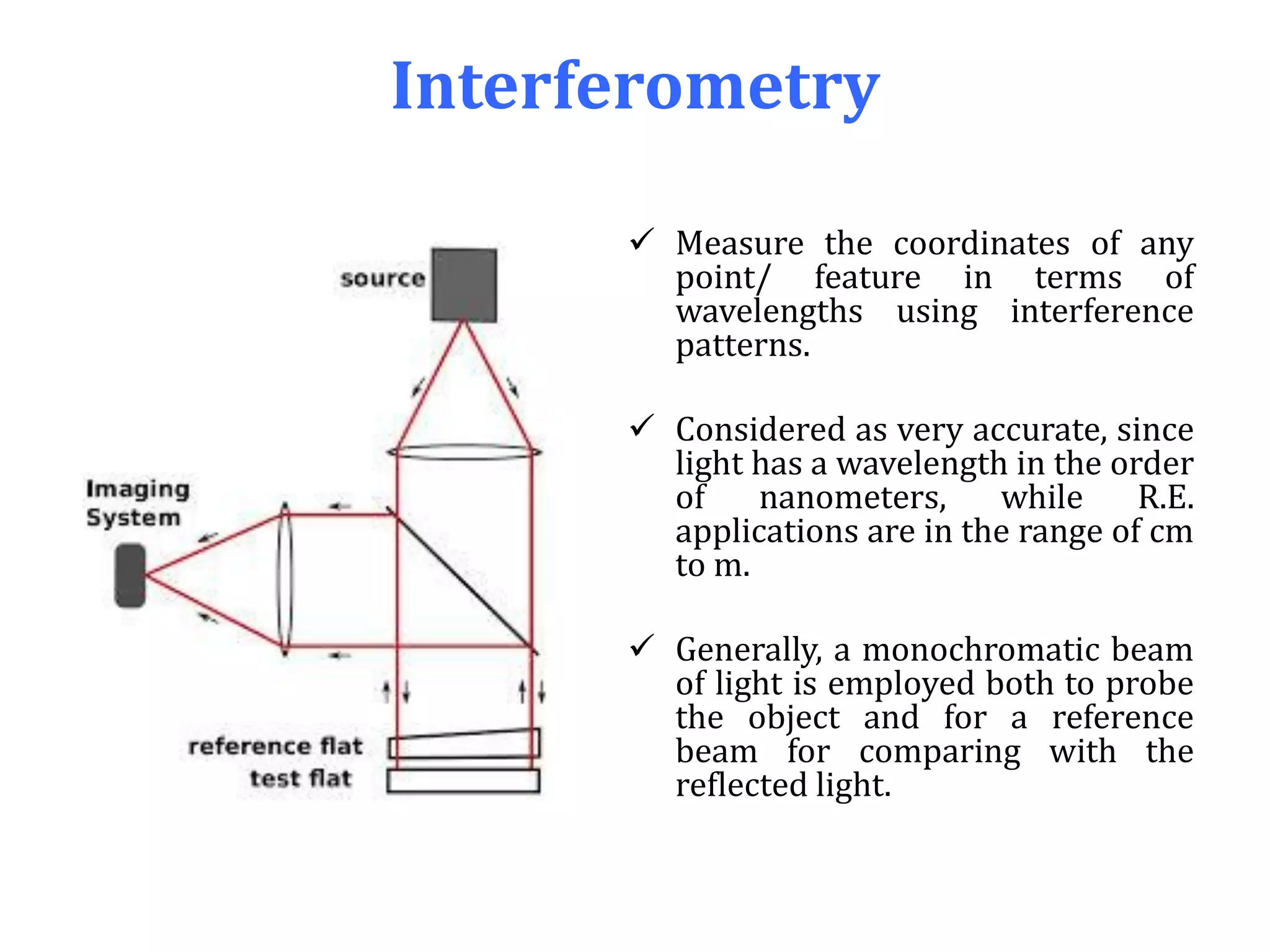 Interferometry
 Measure the coordinates of any
point/ feature in terms of
wavelengths using interference
patterns.
 Considered as very accurate, since
light has a wavelength in the order
of nanometers, while R.E.
applications are in the range of cm
to m.
 Generally, a monochromatic beam
of light is employed both to probe
the object and for a reference
beam for comparing with the
reflected light.
 