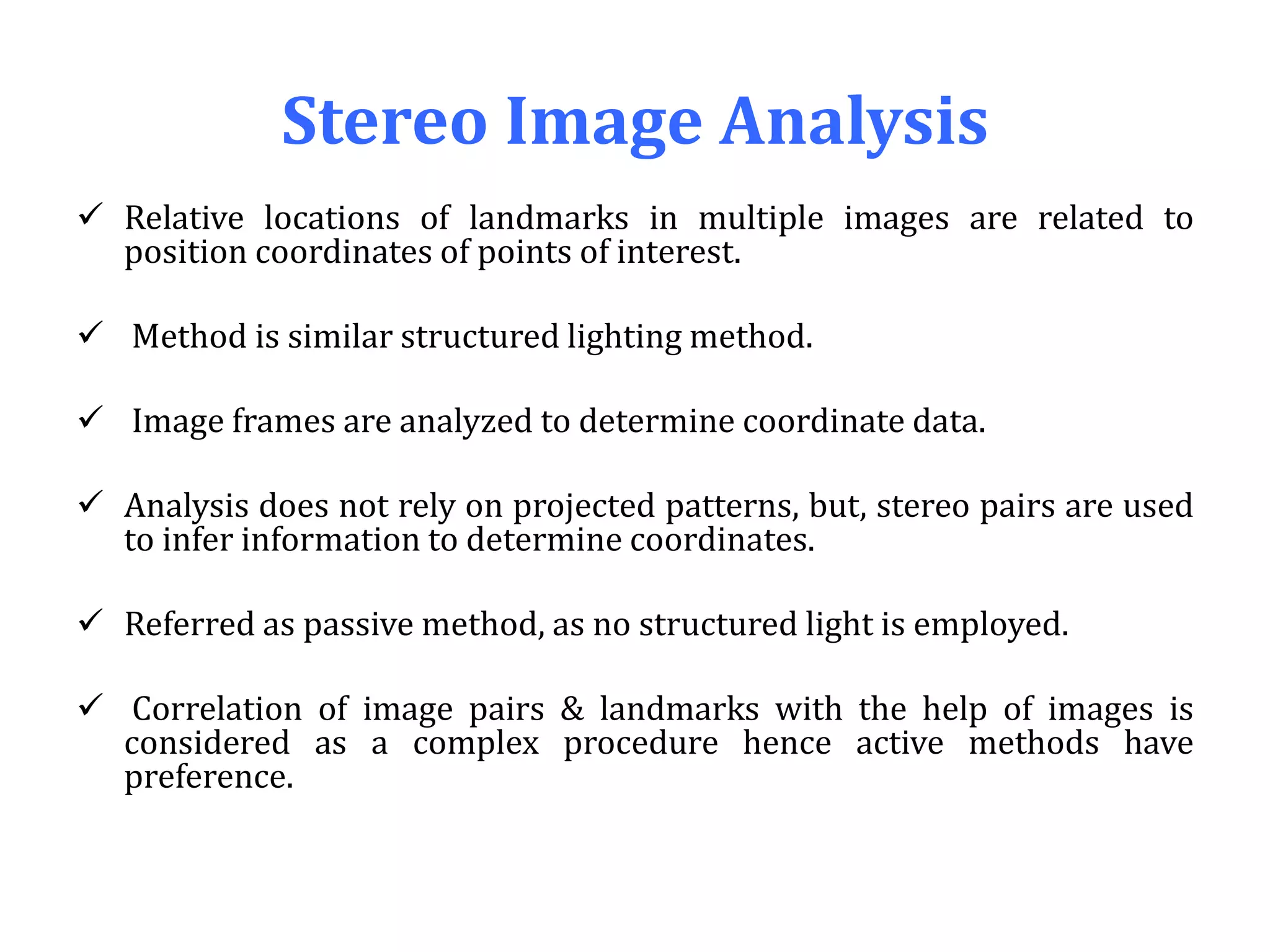 Stereo Image Analysis
 Relative locations of landmarks in multiple images are related to
position coordinates of points of interest.
 Method is similar structured lighting method.
 Image frames are analyzed to determine coordinate data.
 Analysis does not rely on projected patterns, but, stereo pairs are used
to infer information to determine coordinates.
 Referred as passive method, as no structured light is employed.
 Correlation of image pairs & landmarks with the help of images is
considered as a complex procedure hence active methods have
preference.
 