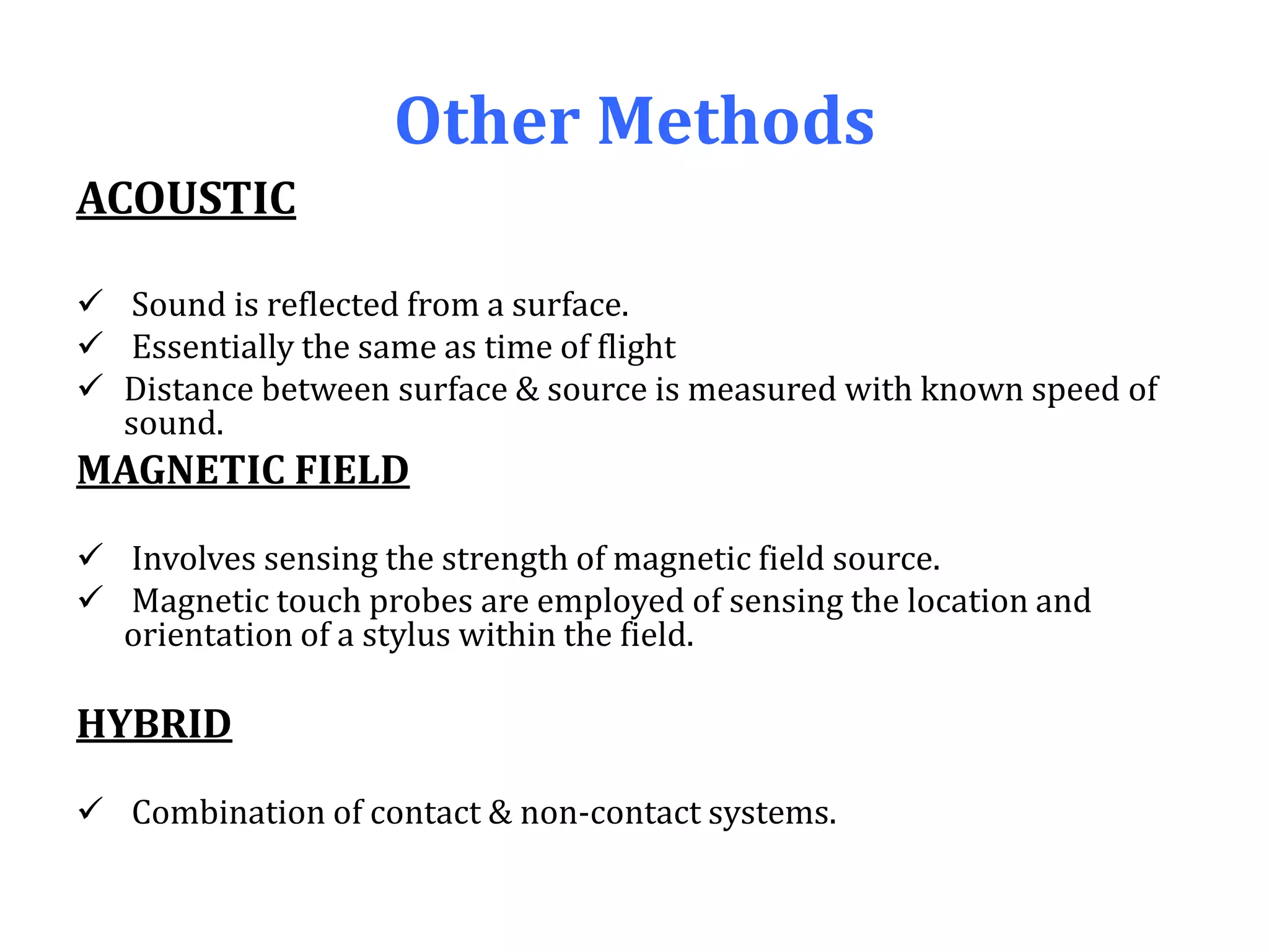 Other Methods
ACOUSTIC
 Sound is reflected from a surface.
 Essentially the same as time of flight
 Distance between surface & source is measured with known speed of
sound.
MAGNETIC FIELD
 Involves sensing the strength of magnetic field source.
 Magnetic touch probes are employed of sensing the location and
orientation of a stylus within the field.
HYBRID
 Combination of contact & non-contact systems.
 