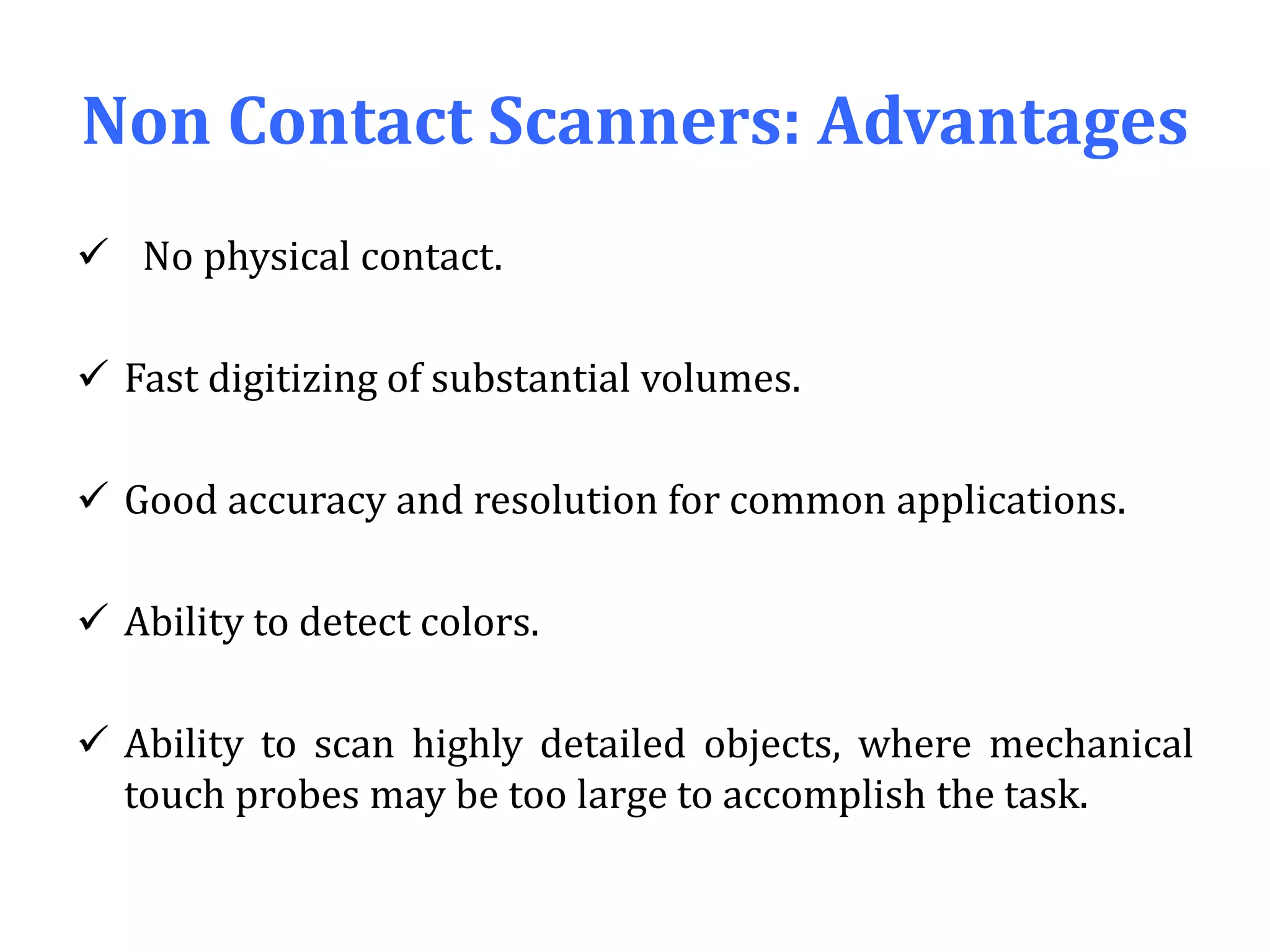 Non Contact Scanners: Advantages
 No physical contact.
 Fast digitizing of substantial volumes.
 Good accuracy and resolution for common applications.
 Ability to detect colors.
 Ability to scan highly detailed objects, where mechanical
touch probes may be too large to accomplish the task.
 