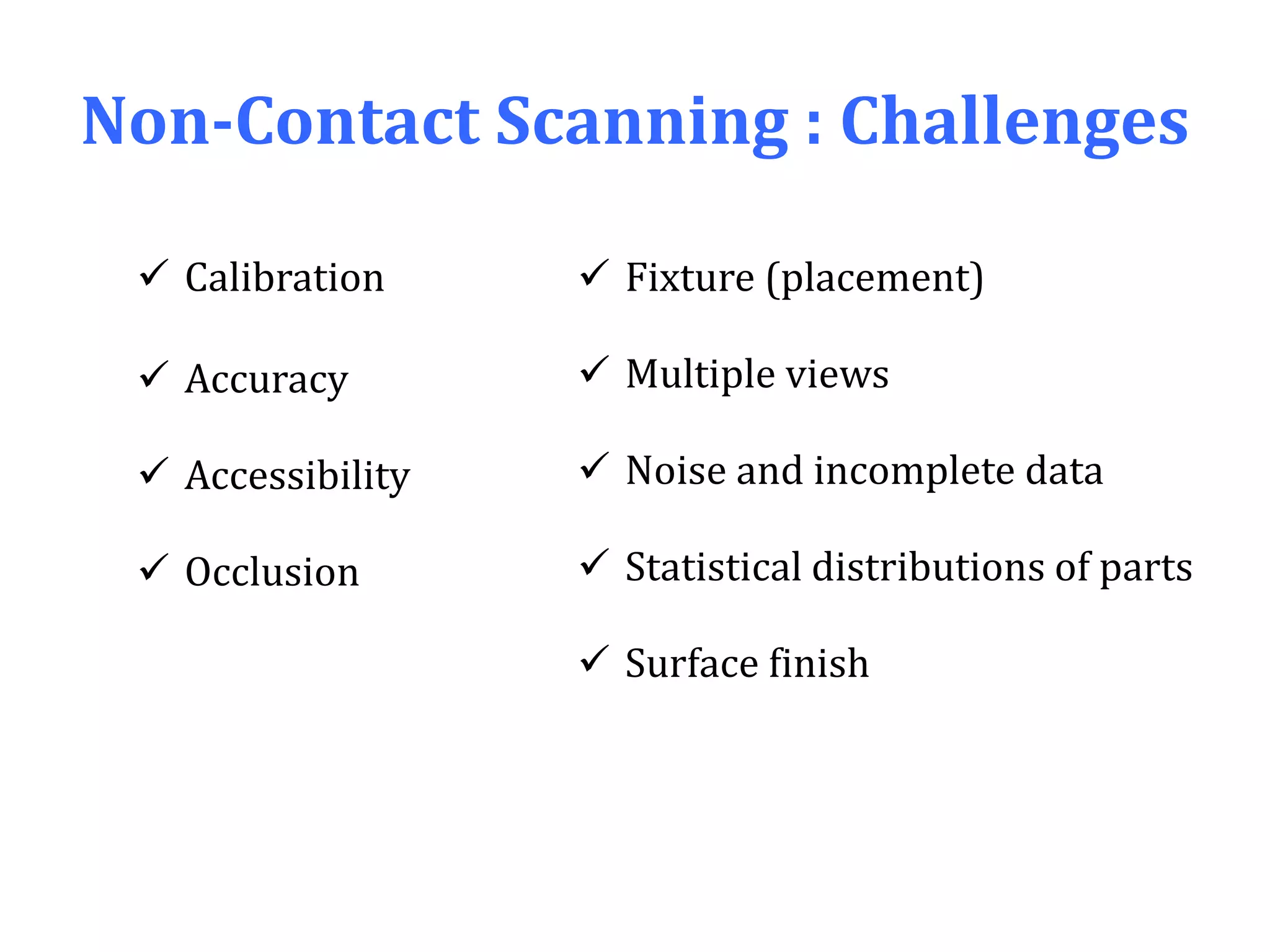 Non-Contact Scanning : Challenges
 Calibration
 Accuracy
 Accessibility
 Occlusion
 Fixture (placement)
 Multiple views
 Noise and incomplete data
 Statistical distributions of parts
 Surface finish
 