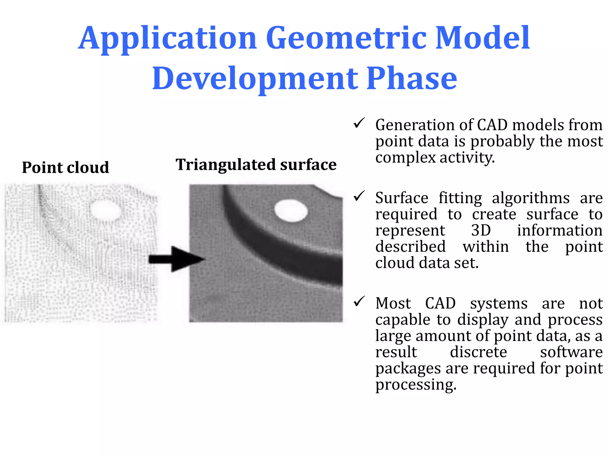 Application Geometric Model
Development Phase
 Generation of CAD models from
point data is probably the most
complex activity.
 Surface fitting algorithms are
required to create surface to
represent 3D information
described within the point
cloud data set.
 Most CAD systems are not
capable to display and process
large amount of point data, as a
result discrete software
packages are required for point
processing.
Point cloud Triangulated surface
 