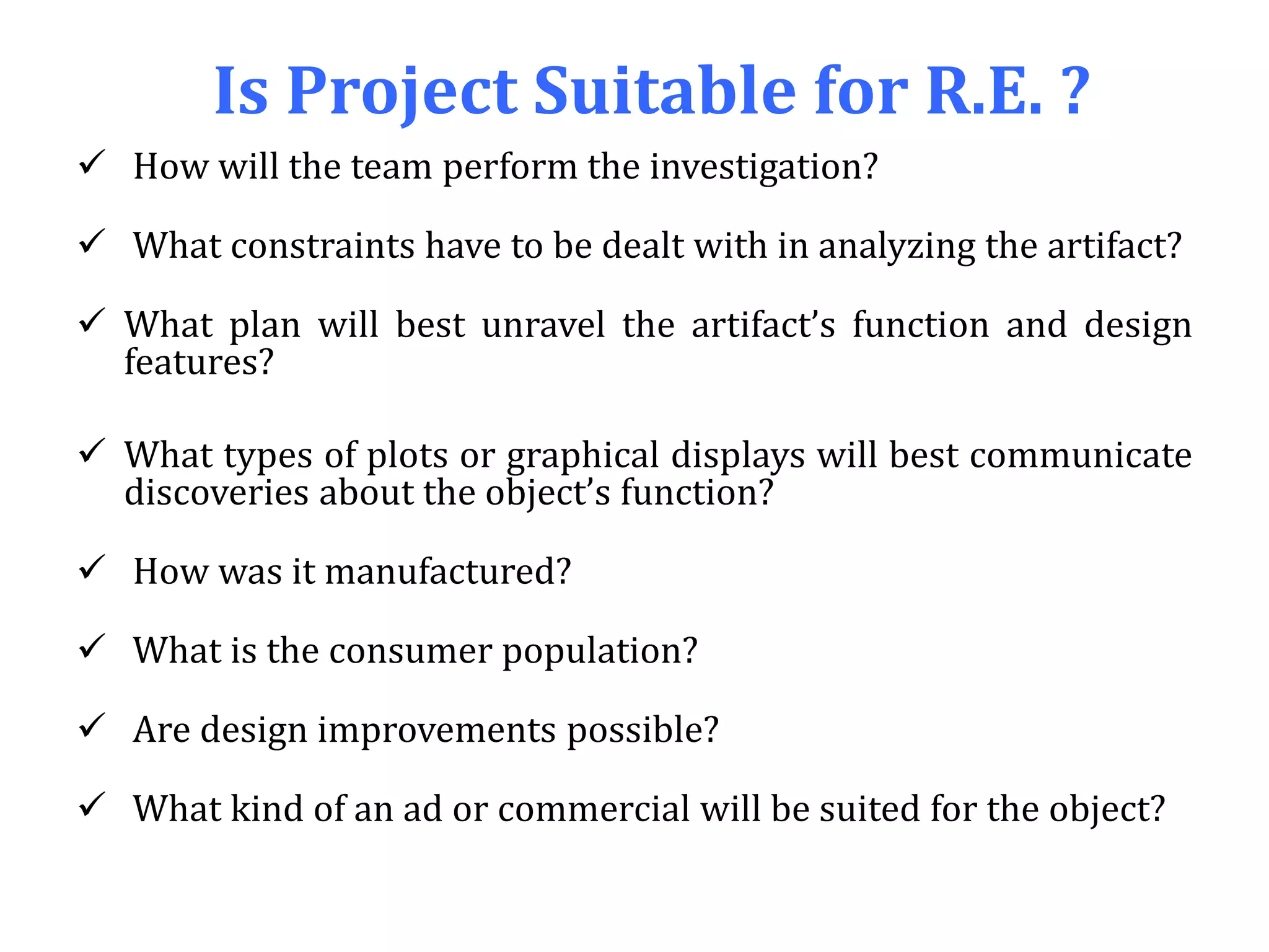 Is Project Suitable for R.E. ?
 How will the team perform the investigation?
 What constraints have to be dealt with in analyzing the artifact?
 What plan will best unravel the artifact’s function and design
features?
 What types of plots or graphical displays will best communicate
discoveries about the object’s function?
 How was it manufactured?
 What is the consumer population?
 Are design improvements possible?
 What kind of an ad or commercial will be suited for the object?
 
