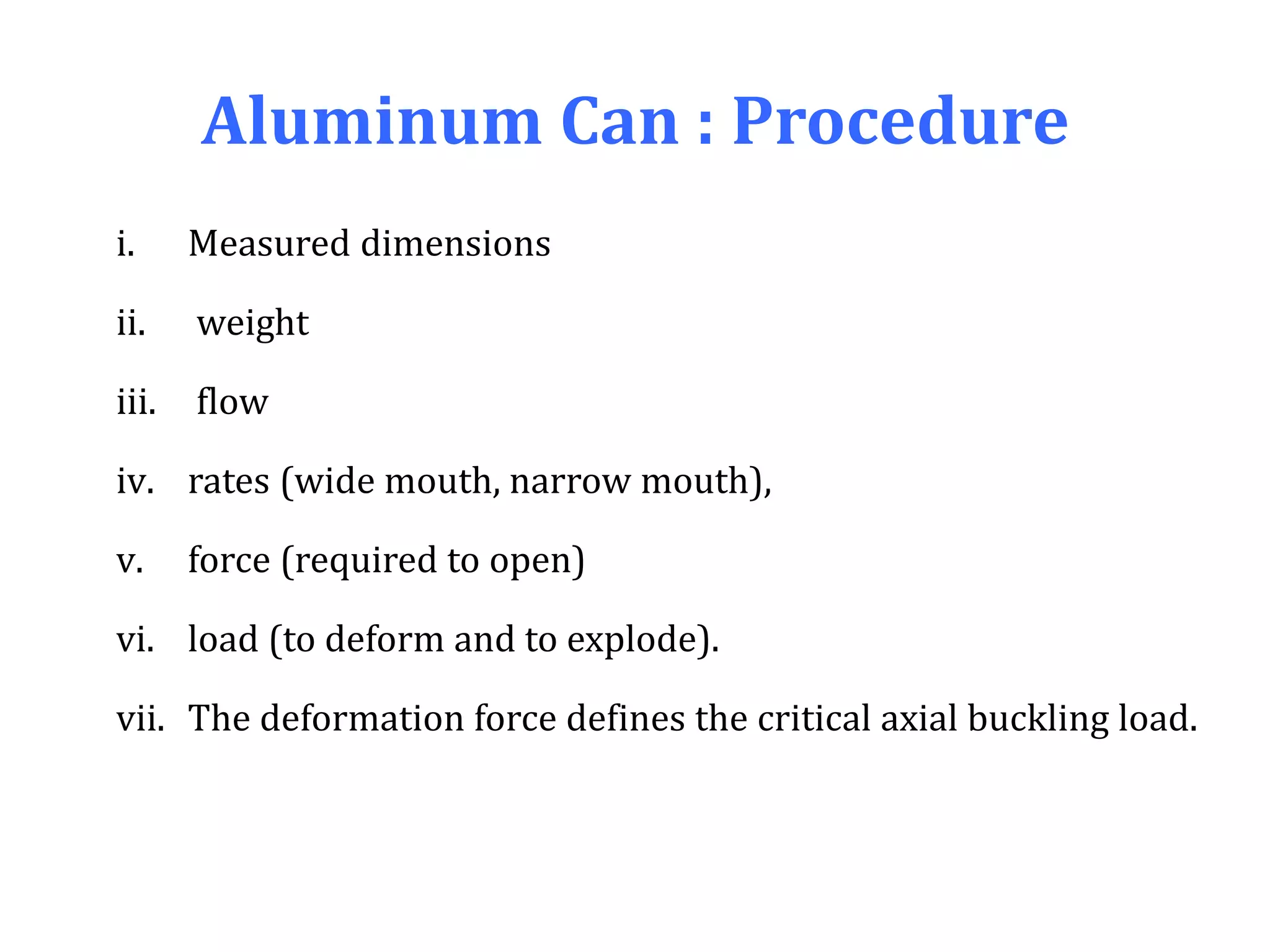 Aluminum Can : Procedure
i. Measured dimensions
ii. weight
iii. flow
iv. rates (wide mouth, narrow mouth),
v. force (required to open)
vi. load (to deform and to explode).
vii. The deformation force defines the critical axial buckling load.
 