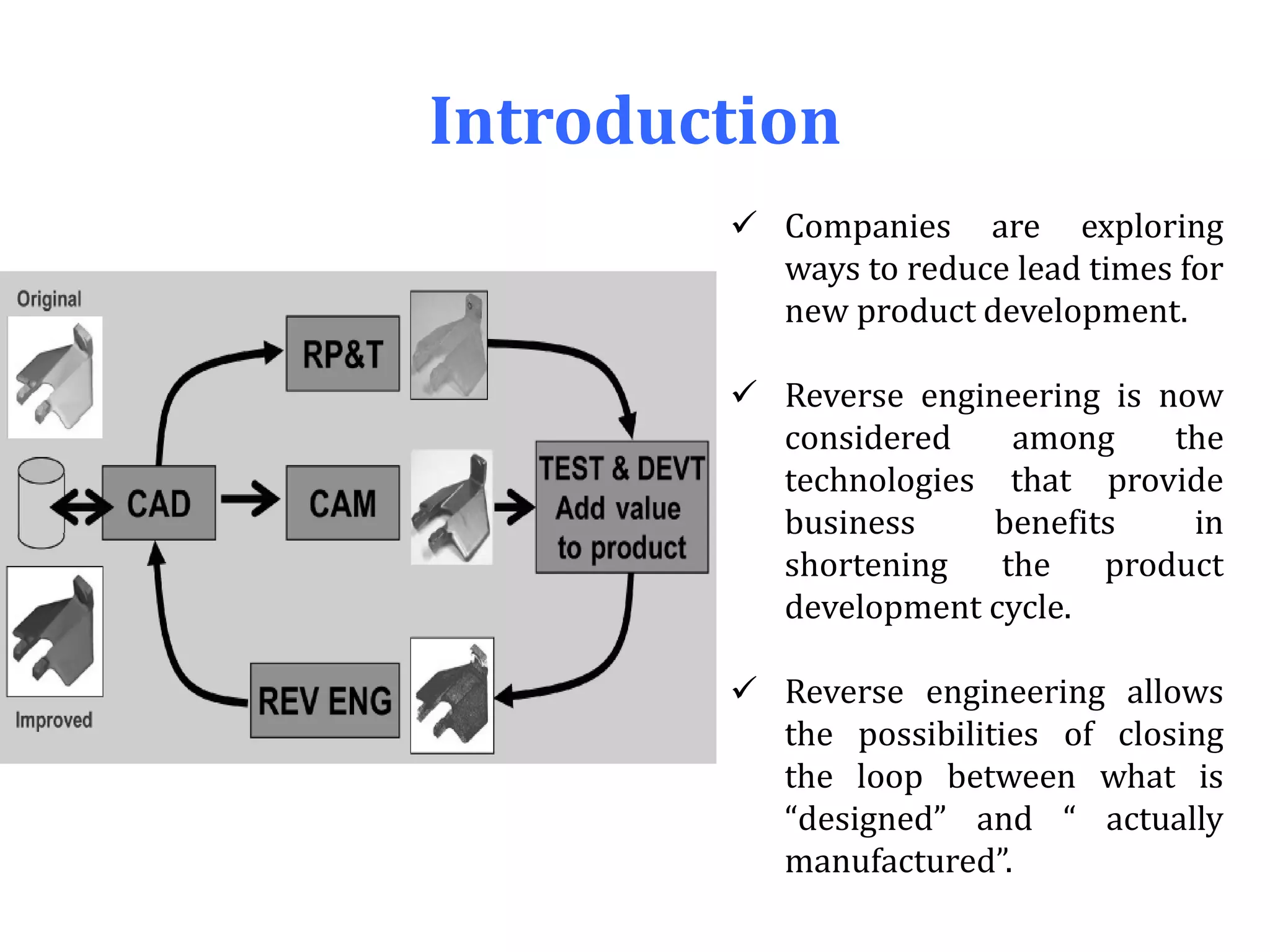 Introduction
 Companies are exploring
ways to reduce lead times for
new product development.
 Reverse engineering is now
considered among the
technologies that provide
business benefits in
shortening the product
development cycle.
 Reverse engineering allows
the possibilities of closing
the loop between what is
“designed” and “ actually
manufactured”.
 