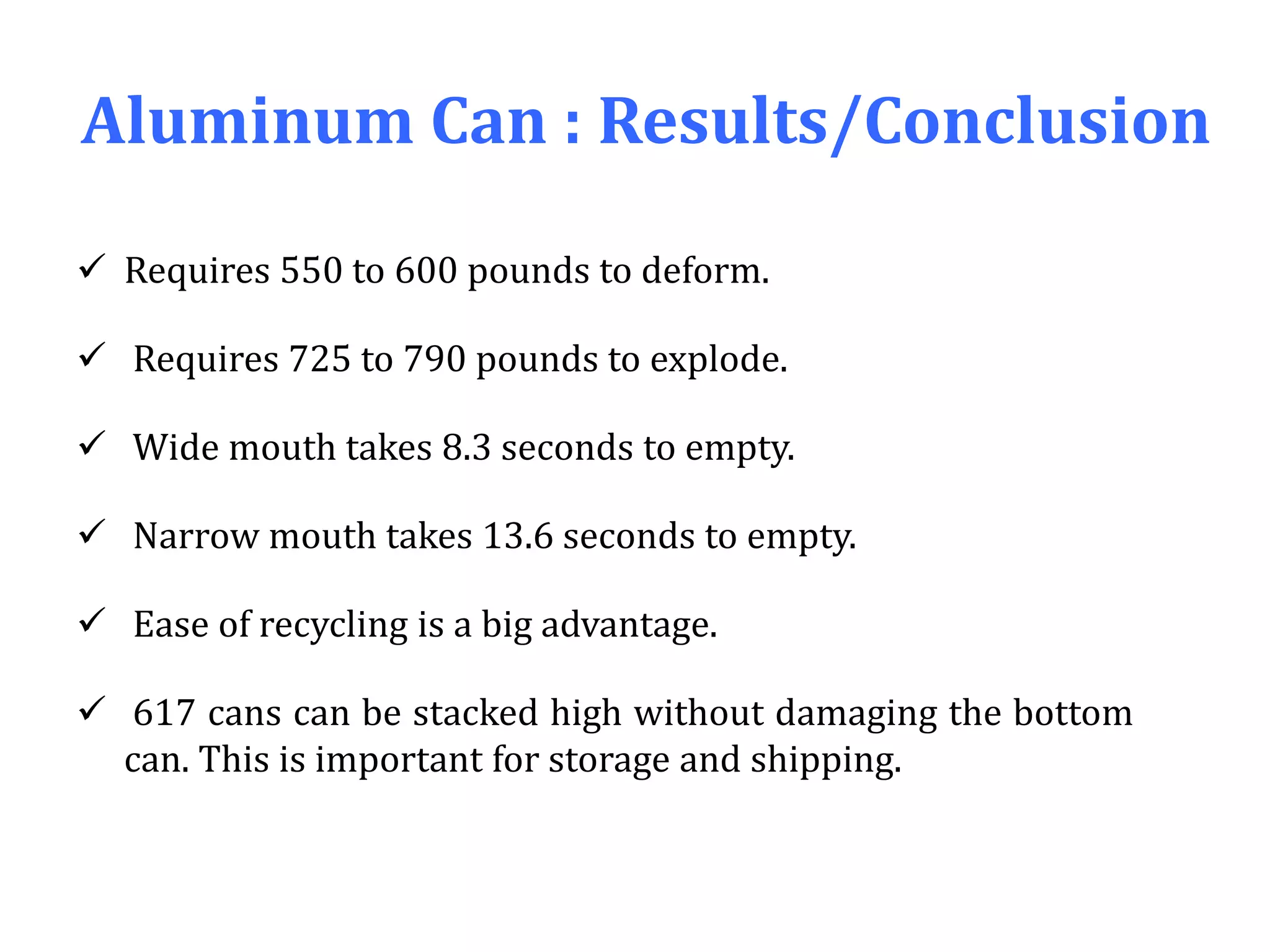 Aluminum Can : Results/Conclusion
 Requires 550 to 600 pounds to deform.
 Requires 725 to 790 pounds to explode.
 Wide mouth takes 8.3 seconds to empty.
 Narrow mouth takes 13.6 seconds to empty.
 Ease of recycling is a big advantage.
 617 cans can be stacked high without damaging the bottom
can. This is important for storage and shipping.
 