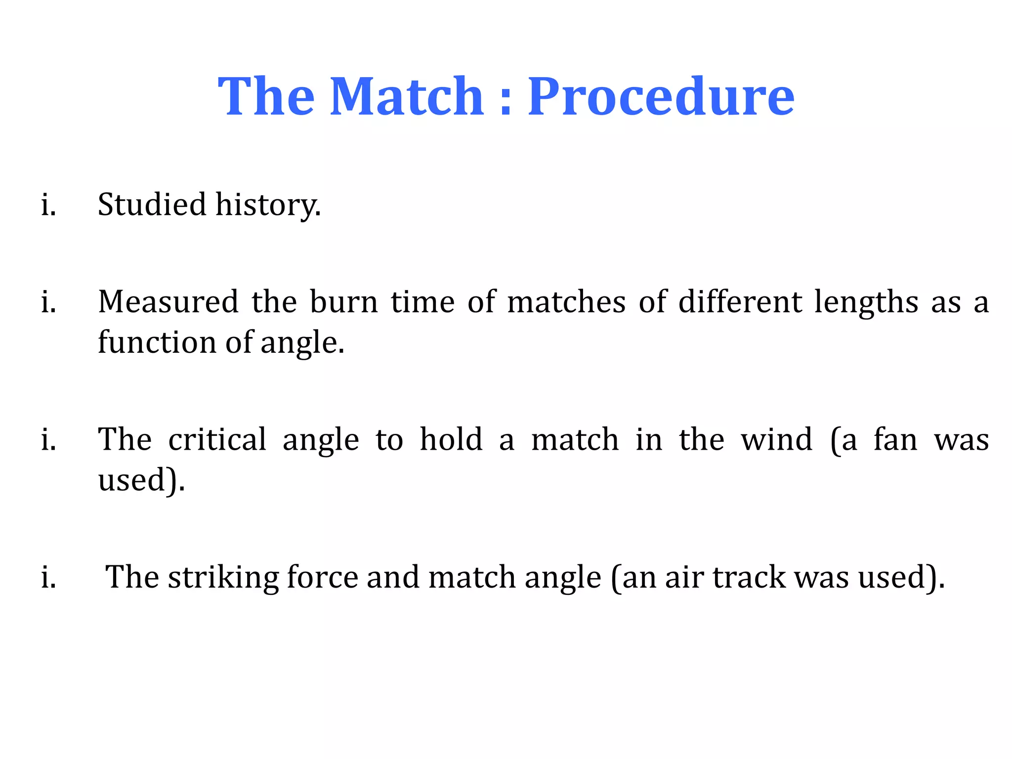 The Match : Procedure
i. Studied history.
i. Measured the burn time of matches of different lengths as a
function of angle.
i. The critical angle to hold a match in the wind (a fan was
used).
i. The striking force and match angle (an air track was used).
 