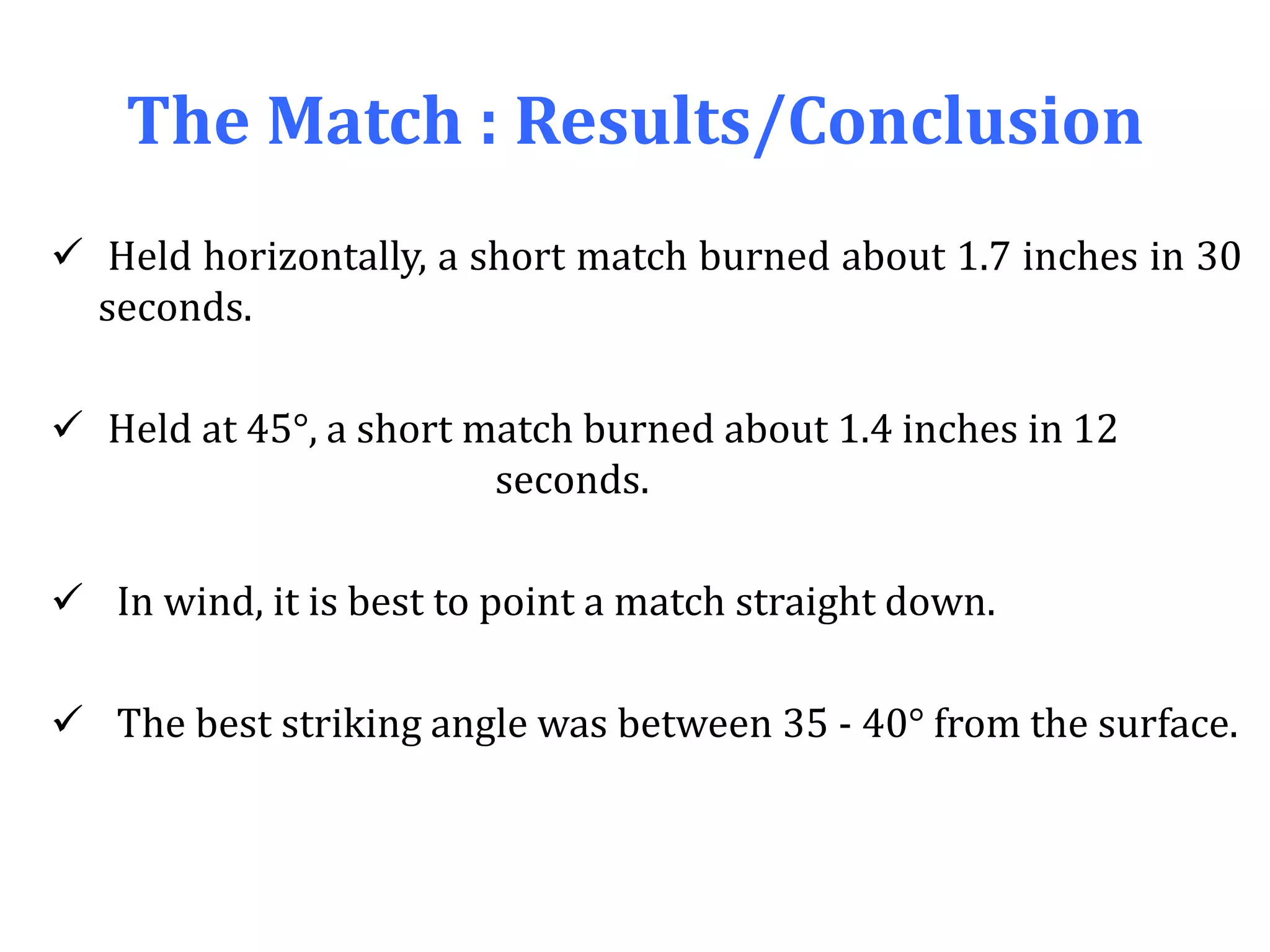 The Match : Results/Conclusion
 Held horizontally, a short match burned about 1.7 inches in 30
seconds.
 Held at 45°, a short match burned about 1.4 inches in 12
seconds.
 In wind, it is best to point a match straight down.
 The best striking angle was between 35 - 40° from the surface.
 