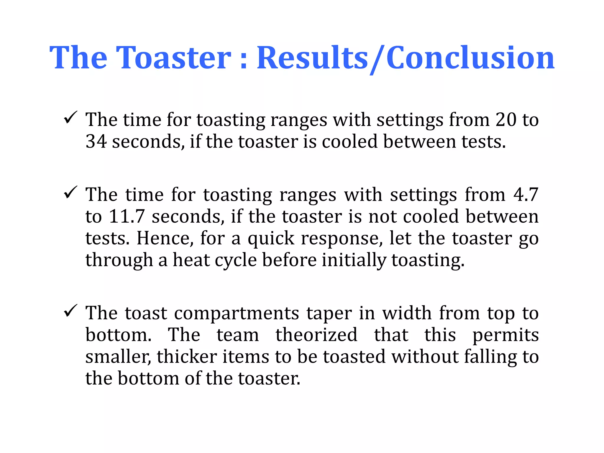 The Toaster : Results/Conclusion
 The time for toasting ranges with settings from 20 to
34 seconds, if the toaster is cooled between tests.
 The time for toasting ranges with settings from 4.7
to 11.7 seconds, if the toaster is not cooled between
tests. Hence, for a quick response, let the toaster go
through a heat cycle before initially toasting.
 The toast compartments taper in width from top to
bottom. The team theorized that this permits
smaller, thicker items to be toasted without falling to
the bottom of the toaster.
 
