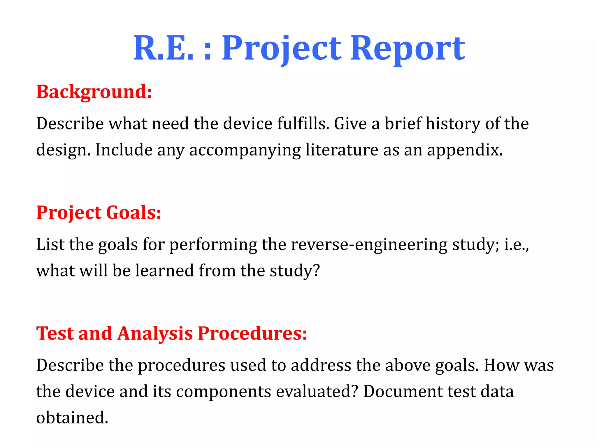 R.E. : Project Report
Background:
Describe what need the device fulfills. Give a brief history of the
design. Include any accompanying literature as an appendix.
Project Goals:
List the goals for performing the reverse-engineering study; i.e.,
what will be learned from the study?
Test and Analysis Procedures:
Describe the procedures used to address the above goals. How was
the device and its components evaluated? Document test data
obtained.
 
