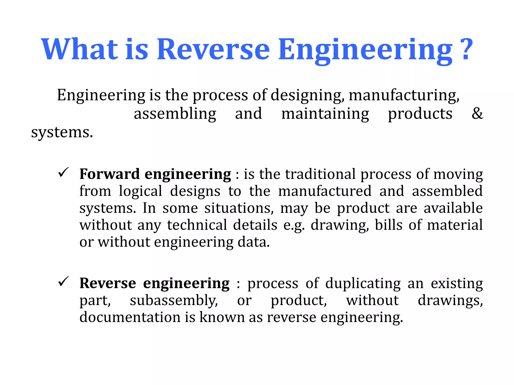What is Reverse Engineering ?
Engineering is the process of designing, manufacturing,
assembling and maintaining products &
systems.
 Forward engineering : is the traditional process of moving
from logical designs to the manufactured and assembled
systems. In some situations, may be product are available
without any technical details e.g. drawing, bills of material
or without engineering data.
 Reverse engineering : process of duplicating an existing
part, subassembly, or product, without drawings,
documentation is known as reverse engineering.
 