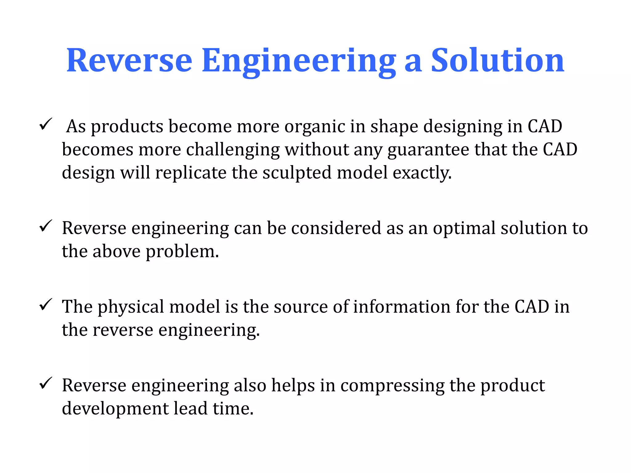 Reverse Engineering a Solution
 As products become more organic in shape designing in CAD
becomes more challenging without any guarantee that the CAD
design will replicate the sculpted model exactly.
 Reverse engineering can be considered as an optimal solution to
the above problem.
 The physical model is the source of information for the CAD in
the reverse engineering.
 Reverse engineering also helps in compressing the product
development lead time.
 