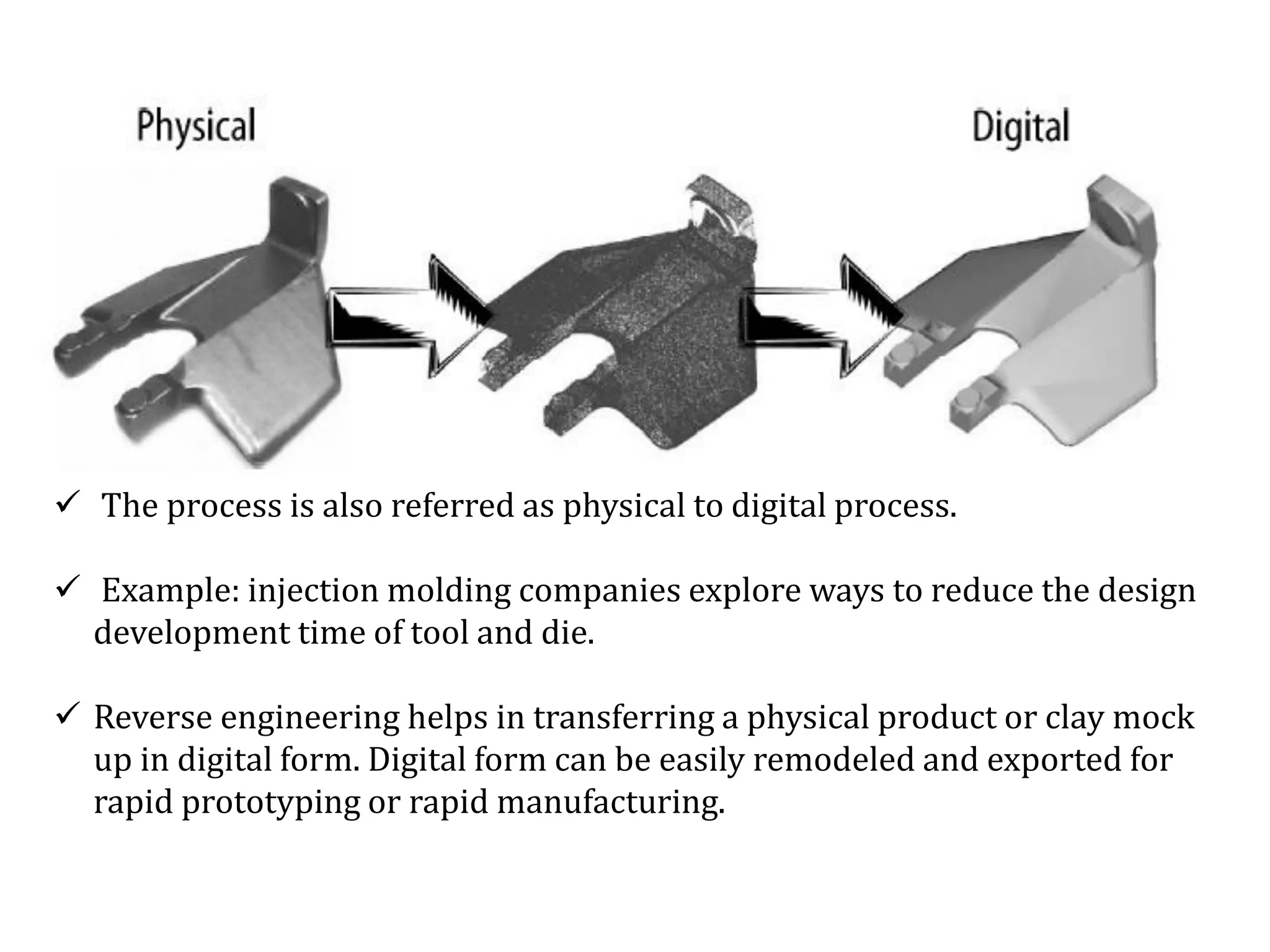  The process is also referred as physical to digital process.
 Example: injection molding companies explore ways to reduce the design
development time of tool and die.
 Reverse engineering helps in transferring a physical product or clay mock
up in digital form. Digital form can be easily remodeled and exported for
rapid prototyping or rapid manufacturing.
 
