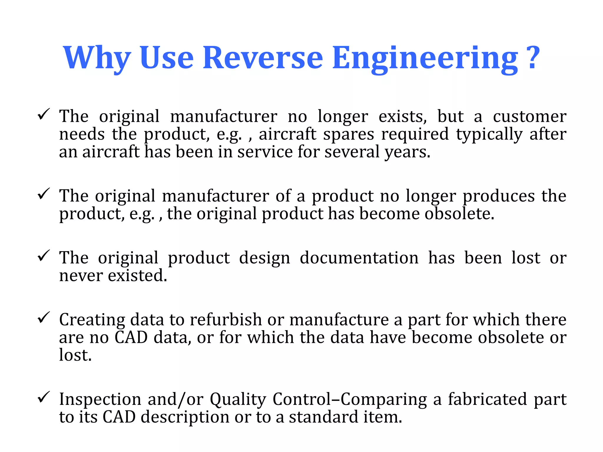 Why Use Reverse Engineering ?
 The original manufacturer no longer exists, but a customer
needs the product, e.g. , aircraft spares required typically after
an aircraft has been in service for several years.
 The original manufacturer of a product no longer produces the
product, e.g. , the original product has become obsolete.
 The original product design documentation has been lost or
never existed.
 Creating data to refurbish or manufacture a part for which there
are no CAD data, or for which the data have become obsolete or
lost.
 Inspection and/or Quality Control–Comparing a fabricated part
to its CAD description or to a standard item.
 