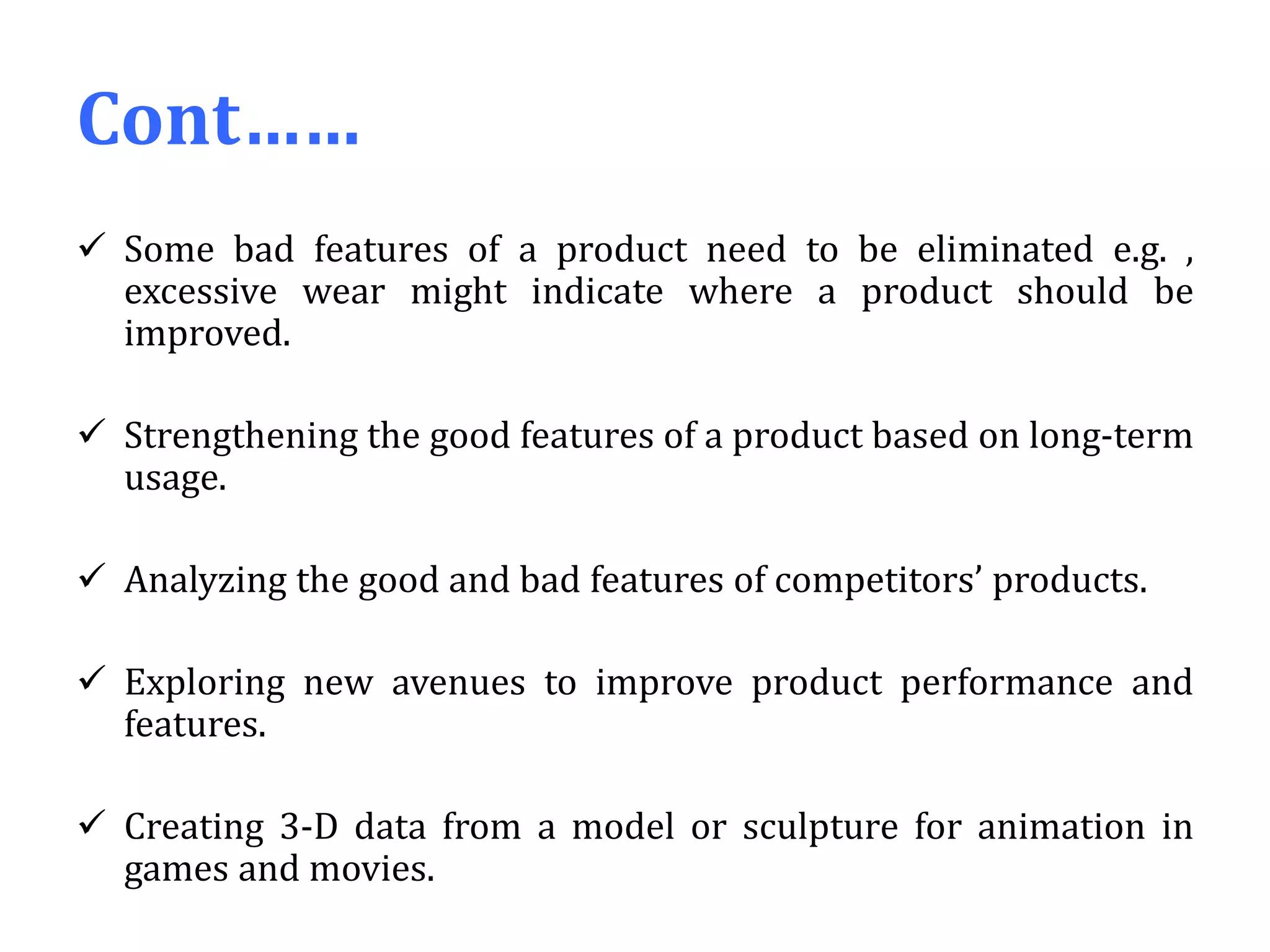 Cont……
 Some bad features of a product need to be eliminated e.g. ,
excessive wear might indicate where a product should be
improved.
 Strengthening the good features of a product based on long-term
usage.
 Analyzing the good and bad features of competitors’ products.
 Exploring new avenues to improve product performance and
features.
 Creating 3-D data from a model or sculpture for animation in
games and movies.
 