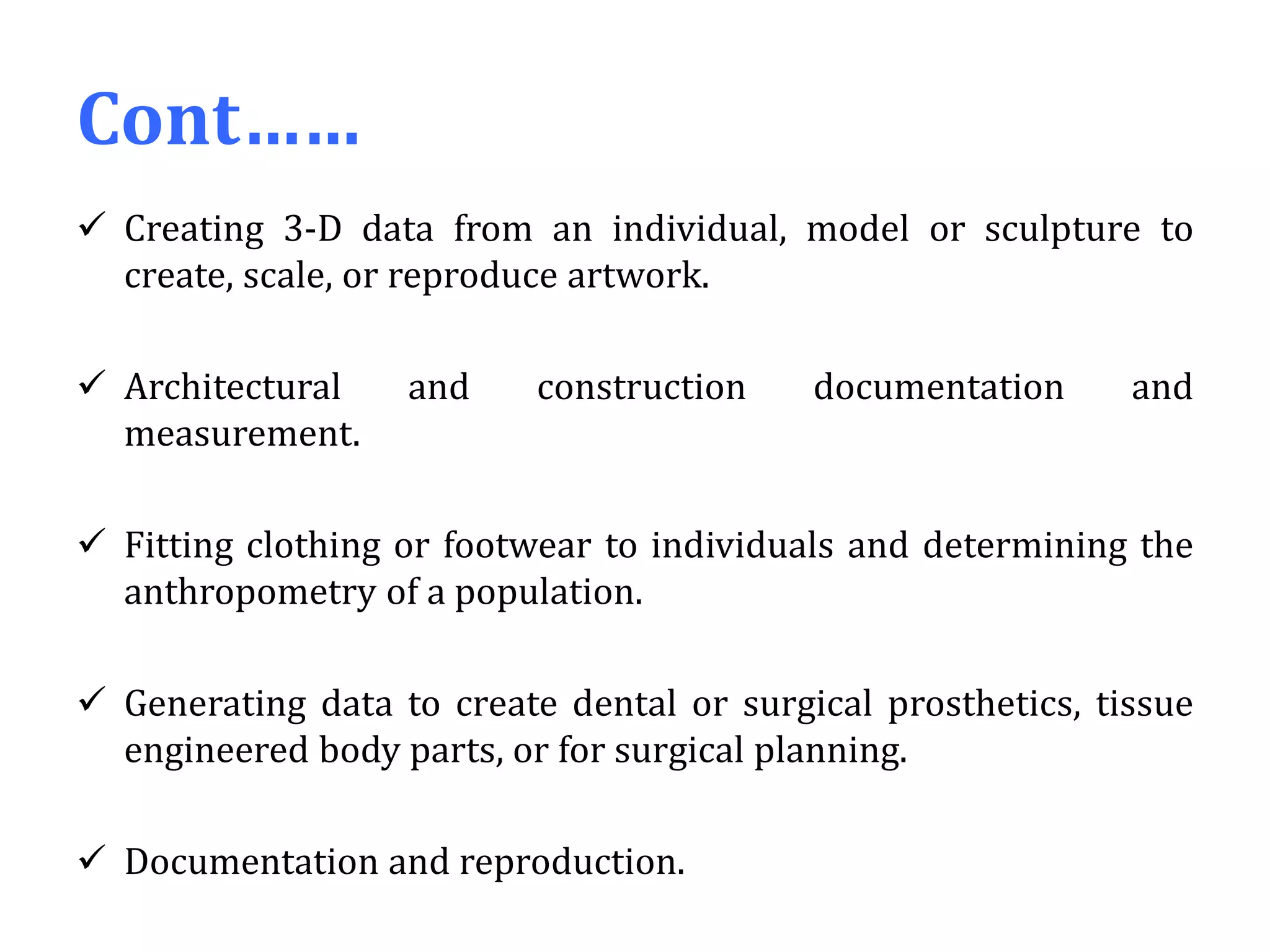 Cont……
 Creating 3-D data from an individual, model or sculpture to
create, scale, or reproduce artwork.
 Architectural and construction documentation and
measurement.
 Fitting clothing or footwear to individuals and determining the
anthropometry of a population.
 Generating data to create dental or surgical prosthetics, tissue
engineered body parts, or for surgical planning.
 Documentation and reproduction.
 